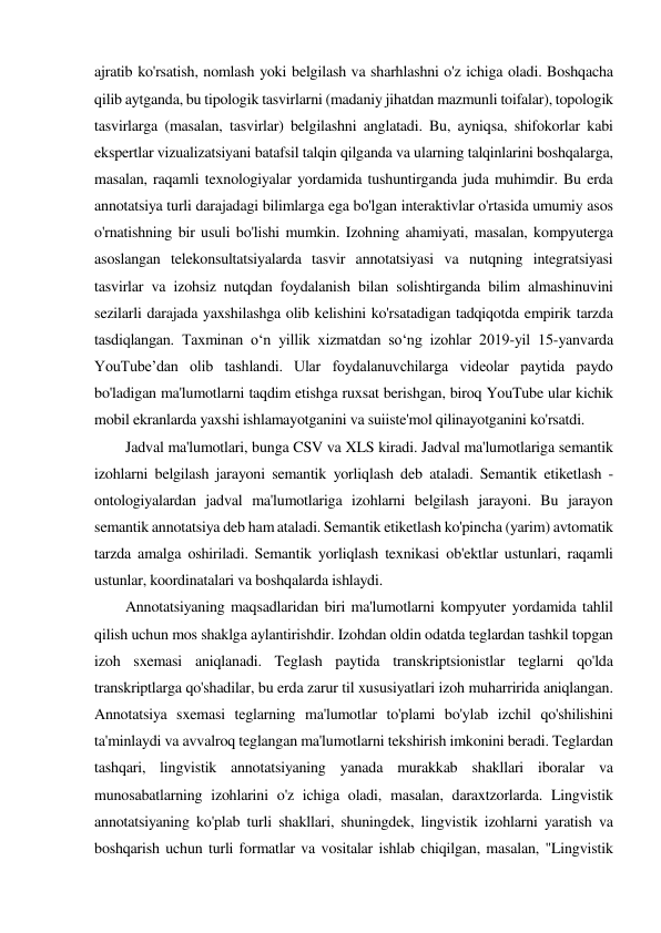 ajratib ko'rsatish, nomlash yoki belgilash va sharhlashni o'z ichiga oladi. Boshqacha 
qilib aytganda, bu tipologik tasvirlarni (madaniy jihatdan mazmunli toifalar), topologik 
tasvirlarga (masalan, tasvirlar) belgilashni anglatadi. Bu, ayniqsa, shifokorlar kabi 
ekspertlar vizualizatsiyani batafsil talqin qilganda va ularning talqinlarini boshqalarga, 
masalan, raqamli texnologiyalar yordamida tushuntirganda juda muhimdir. Bu erda 
annotatsiya turli darajadagi bilimlarga ega bo'lgan interaktivlar o'rtasida umumiy asos 
o'rnatishning bir usuli bo'lishi mumkin. Izohning ahamiyati, masalan, kompyuterga 
asoslangan telekonsultatsiyalarda tasvir annotatsiyasi va nutqning integratsiyasi 
tasvirlar va izohsiz nutqdan foydalanish bilan solishtirganda bilim almashinuvini 
sezilarli darajada yaxshilashga olib kelishini ko'rsatadigan tadqiqotda empirik tarzda 
tasdiqlangan. Taxminan oʻn yillik xizmatdan soʻng izohlar 2019-yil 15-yanvarda 
YouTube’dan olib tashlandi. Ular foydalanuvchilarga videolar paytida paydo 
bo'ladigan ma'lumotlarni taqdim etishga ruxsat berishgan, biroq YouTube ular kichik 
mobil ekranlarda yaxshi ishlamayotganini va suiiste'mol qilinayotganini ko'rsatdi. 
 
Jadval ma'lumotlari, bunga CSV va XLS kiradi. Jadval ma'lumotlariga semantik 
izohlarni belgilash jarayoni semantik yorliqlash deb ataladi. Semantik etiketlash - 
ontologiyalardan jadval ma'lumotlariga izohlarni belgilash jarayoni. Bu jarayon 
semantik annotatsiya deb ham ataladi. Semantik etiketlash ko'pincha (yarim) avtomatik 
tarzda amalga oshiriladi. Semantik yorliqlash texnikasi ob'ektlar ustunlari, raqamli 
ustunlar, koordinatalari va boshqalarda ishlaydi. 
 
Annotatsiyaning maqsadlaridan biri ma'lumotlarni kompyuter yordamida tahlil 
qilish uchun mos shaklga aylantirishdir. Izohdan oldin odatda teglardan tashkil topgan 
izoh sxemasi aniqlanadi. Teglash paytida transkriptsionistlar teglarni qo'lda 
transkriptlarga qo'shadilar, bu erda zarur til xususiyatlari izoh muharririda aniqlangan. 
Annotatsiya sxemasi teglarning ma'lumotlar to'plami bo'ylab izchil qo'shilishini 
ta'minlaydi va avvalroq teglangan ma'lumotlarni tekshirish imkonini beradi. Teglardan 
tashqari, lingvistik annotatsiyaning yanada murakkab shakllari iboralar va 
munosabatlarning izohlarini o'z ichiga oladi, masalan, daraxtzorlarda. Lingvistik 
annotatsiyaning ko'plab turli shakllari, shuningdek, lingvistik izohlarni yaratish va 
boshqarish uchun turli formatlar va vositalar ishlab chiqilgan, masalan, "Lingvistik 
