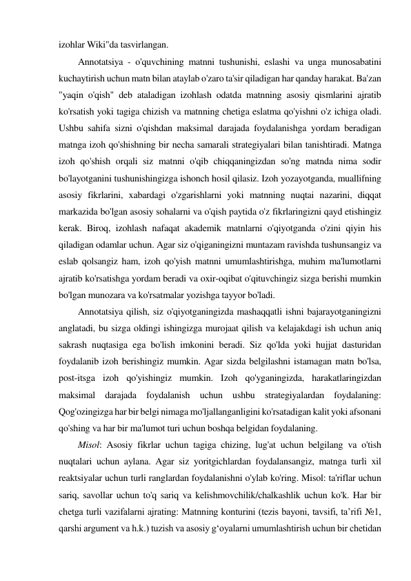 izohlar Wiki"da tasvirlangan.  
 
Annotatsiya - o'quvchining matnni tushunishi, eslashi va unga munosabatini 
kuchaytirish uchun matn bilan ataylab o'zaro ta'sir qiladigan har qanday harakat. Ba'zan 
"yaqin o'qish" deb ataladigan izohlash odatda matnning asosiy qismlarini ajratib 
ko'rsatish yoki tagiga chizish va matnning chetiga eslatma qo'yishni o'z ichiga oladi. 
Ushbu sahifa sizni o'qishdan maksimal darajada foydalanishga yordam beradigan 
matnga izoh qo'shishning bir necha samarali strategiyalari bilan tanishtiradi. Matnga 
izoh qo'shish orqali siz matnni o'qib chiqqaningizdan so'ng matnda nima sodir 
bo'layotganini tushunishingizga ishonch hosil qilasiz. Izoh yozayotganda, muallifning 
asosiy fikrlarini, xabardagi o'zgarishlarni yoki matnning nuqtai nazarini, diqqat 
markazida bo'lgan asosiy sohalarni va o'qish paytida o'z fikrlaringizni qayd etishingiz 
kerak. Biroq, izohlash nafaqat akademik matnlarni o'qiyotganda o'zini qiyin his 
qiladigan odamlar uchun. Agar siz o'qiganingizni muntazam ravishda tushunsangiz va 
eslab qolsangiz ham, izoh qo'yish matnni umumlashtirishga, muhim ma'lumotlarni 
ajratib ko'rsatishga yordam beradi va oxir-oqibat o'qituvchingiz sizga berishi mumkin 
bo'lgan munozara va ko'rsatmalar yozishga tayyor bo'ladi.  
 
Annotatsiya qilish, siz o'qiyotganingizda mashaqqatli ishni bajarayotganingizni 
anglatadi, bu sizga oldingi ishingizga murojaat qilish va kelajakdagi ish uchun aniq 
sakrash nuqtasiga ega bo'lish imkonini beradi. Siz qo'lda yoki hujjat dasturidan 
foydalanib izoh berishingiz mumkin. Agar sizda belgilashni istamagan matn bo'lsa, 
post-itsga izoh qo'yishingiz mumkin. Izoh qo'yganingizda, harakatlaringizdan 
maksimal darajada foydalanish uchun ushbu strategiyalardan foydalaning: 
Qog'ozingizga har bir belgi nimaga mo'ljallanganligini ko'rsatadigan kalit yoki afsonani 
qo'shing va har bir ma'lumot turi uchun boshqa belgidan foydalaning.  
 
Misol: Asosiy fikrlar uchun tagiga chizing, lug'at uchun belgilang va o'tish 
nuqtalari uchun aylana. Agar siz yoritgichlardan foydalansangiz, matnga turli xil 
reaktsiyalar uchun turli ranglardan foydalanishni o'ylab ko'ring. Misol: ta'riflar uchun 
sariq, savollar uchun to'q sariq va kelishmovchilik/chalkashlik uchun ko'k. Har bir 
chetga turli vazifalarni ajrating: Matnning konturini (tezis bayoni, tavsifi, taʼrifi №1, 
qarshi argument va h.k.) tuzish va asosiy gʻoyalarni umumlashtirish uchun bir chetidan 
