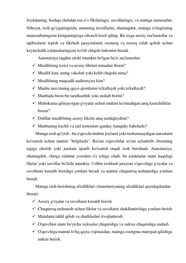 foydalaning, boshqa chetidan esa oʻz fikrlaringiz, savollaringiz, va matnga munosabat. 
Nihoyat, izoh qo'yganingizda, matnning tavsiflarini, shuningdek, matnga o'zingizning 
munosabatingizni kiritganingizga ishonch hosil qiling. Bu sizga asosiy ma'lumotlar va 
iqtiboslarni topish va fikrlash jarayonlarini osonroq va tezroq eslab qolish uchun 
keyinchalik eslatmalaringizni ko'rib chiqish imkonini beradi. 
Annotatsiya taqdim etishi mumkin bo'lgan ba'zi ma'lumotlar: 
 Muallifning tezisi va asosiy fikrlari nimadan iborat? 
 Muallif kim, uning vakolati yoki kelib chiqishi nima? 
 Muallifning maqsadli auditoriyasi kim? 
 Manba mavzuning qaysi qismlarini ta'kidlaydi yoki ta'kidlaydi? 
 Manbada biron bir tarafkashlik yoki nishab bormi? 
 Muhokama qilinayotgan g'oyalar uchun muhim ko'rinadigan aniq kamchiliklar 
bormi? 
 Dalillar muallifning asosiy fikrini aniq tasdiqlaydimi? 
 Manbaning kuchli va zaif tomonlari qanday (tanqidiy baholash)? 
 
Matnga izoh qo'yish - bu o'quvchi muhim joylarni yoki tushunmaydigan narsalarni 
ko'rsatish uchun matnni "belgilashi". Ba'zan o'quvchilar so'zni aylantirib, iboraning 
tagiga chizish yoki jumlani ajratib ko'rsatish orqali izoh berishadi. Annotatsiya, 
shuningdek, chetga eslatma yozishni o'z ichiga oladi; bu eslatmalar matn haqidagi 
fikrlar yoki savollar bo'lishi mumkin. Ushbu izohlash jarayoni o'quvchiga g'oyalar va 
savollarni kuzatib borishga yordam beradi va matnni chuqurroq tushunishga yordam 
beradi. 
 
Matnga izoh berishning afzalliklari (Annotatsiyaning afzalliklari quyidagilardan 
iborat): 
 Asosiy g'oyalar va savollarni kuzatib borish 
 Chuqurroq tushunish uchun fikrlar va savollarni shakllantirishga yordam berish 
 Matnlarni tahlil qilish va sharhlashni rivojlantirish 
 O'quvchini matn bo'yicha xulosalar chiqarishga va xulosa chiqarishga undash 
 O'quvchiga matnni to'liq qayta o'qimasdan, matnga osongina murojaat qilishiga 
imkon berish. 
