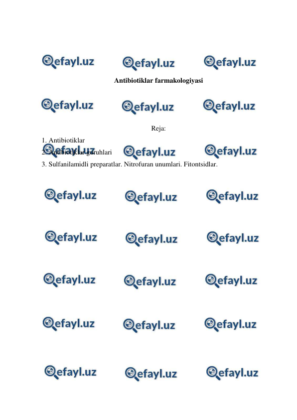  
 
 
 
 
 
Antibiotiklar farmakologiyasi 
 
 
 
Reja: 
1. Antibiotiklar 
2. Antibiotiklar guruhlari  
3. Sulfanilamidli preparatlar. Nitrofuran unumlari. Fitontsidlar. 
 
 
 
 
 
 
 
 
 
 
 
 
 
 
 
 
 
 
 
 
