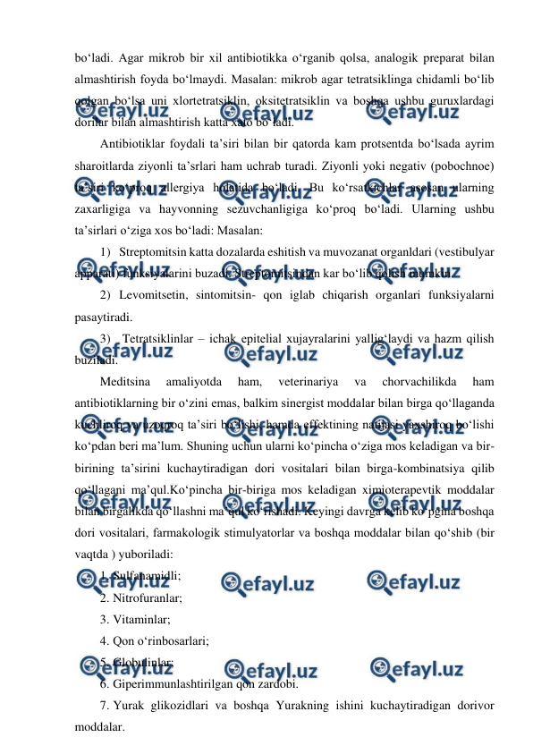  
 
bo‘ladi. Agar mikrob bir xil antibiotikka o‘rganib qolsa, analogik preparat bilan 
almashtirish foyda bo‘lmaydi. Masalan: mikrob agar tetratsiklinga chidamli bo‘lib 
qolgan bo‘lsa uni xlortetratsiklin, oksitetratsiklin va boshqa ushbu guruxlardagi 
dorilar bilan almashtirish katta xato bo‘ladi.  
Antibiotiklar foydali ta’siri bilan bir qatorda kam protsentda bo‘lsada ayrim 
sharoitlarda ziyonli ta’srlari ham uchrab turadi. Ziyonli yoki negativ (pobochnoe) 
ta’siri ko‘proq allergiya holatida bo‘ladi. Bu ko‘rsatkichlar asosan ularning 
zaxarligiga va hayvonning sezuvchanligiga ko‘proq bo‘ladi. Ularning ushbu 
ta’sirlari o‘ziga xos bo‘ladi: Masalan: 
1) Streptomitsin katta dozalarda eshitish va muvozanat organldari (vestibulyar 
apparati) funksiyalarini buzadi. Streptomitsindan kar bo‘lib qolish mumkin. 
2) Levomitsetin, sintomitsin- qon iglab chiqarish organlari funksiyalarni 
pasaytiradi. 
3)  Tetratsiklinlar – ichak epitelial xujayralarini yallig‘laydi va hazm qilish 
buziladi. 
Meditsina 
amaliyotda 
ham, 
veterinariya 
va 
chorvachilikda 
ham 
antibiotiklarning bir o‘zini emas, balkim sinergist moddalar bilan birga qo‘llaganda 
kuchliroq va uzoqroq ta’siri bo‘lishi, hamda effektining natijasi yaxshiroq bo‘lishi 
ko‘pdan beri ma’lum. Shuning uchun ularni ko‘pincha o‘ziga mos keladigan va bir-
birining ta’sirini kuchaytiradigan dori vositalari bilan birga-kombinatsiya qilib 
qo‘llagani ma’qul.Ko‘pincha bir-biriga mos keladigan ximioterapevtik moddalar 
bilan birgalikda qo‘llashni ma’qul ko‘rishadi. Keyingi davrga kelib ko‘pgina boshqa 
dori vositalari, farmakologik stimulyatorlar va boshqa moddalar bilan qo‘shib (bir 
vaqtda ) yuboriladi:  
1. Sulfanamidli;  
2. Nitrofuranlar;  
3. Vitaminlar;  
4. Qon o‘rinbosarlari;  
5. Globulinlar;  
6. Giperimmunlashtirilgan qon zardobi. 
7. Yurak glikozidlari va boshqa Yurakning ishini kuchaytiradigan dorivor 
moddalar. 
