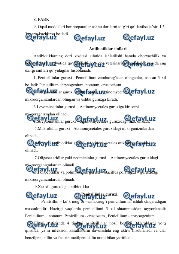  
 
8. PABK  
9. Oqsil moddalari bor preparatlar ushbu dorilarni to‘g‘ri qo‘llanilsa ta’siri 1,5-
2 marta kuchliroq bo‘ladi. 
 
Antibiotiklar sinflari 
Antibiotiklarning dori vositasi sifatida ishlatilishi hamda chorvachilik va 
veterinariya amaliyotida qo‘llanilishi bo‘yicha veterinariya farmakologiyasida eng 
oxirgi sinflari qo‘yidagilar hisoblanadi:  
1. Penitsillinlar guruxi –Penicilllium zamburug‘idan olinganlar, asosan 3 xil 
bo‘ladi: Penicillium chrysogenium, notatum, crustochum  
2. Tetratsiklinlar guruxi – Aktinomitset Actinomycetales –       
mikroorganizmlardan olingan va ushbu guruxga kiradi. 
3.Levomitsetinlar guruxi – Actinomycetales guruxiga kiruvchi 
mikrorganizmdan olinadi. 
4.Streptomitsinlar guruxi – Actinomycetales guruxidagi m.o. olinadi. 
 5.Makrolidlar guruxi - Actinomycetales guruxidagi m. organizmlardan 
olinadi. 
 6.Polienli antibiotiklar guruxi – Actinomycetales mikroorganizmlardan 
olinadi. 
 7.Oligasaxaridlar yoki neomitsinlar guruxi – Actinomycetales guruxidagi 
mikroorganizmlardan olinadi.  
 8.Polipeptidlar va polimiksinlar guruxi – Bacillus polymyxa – guruxidagi 
mikroorganizmlardan olinadi. 
 9.Xar xil guruxdagi antibiotiklar  
Penitsillinlar guruxi. 
 
Penitsillin – ko‘k mog‘or –zamburug‘i penicillum lar ishlab chiqaradigan 
maxsulotidir. Hozirgi vaqtlarda penitsillinni 3 xil shtammasidan tayyorlanadi: 
Penicillium – notatum, Penicillium - crustosum,, Penicillium - chrysogenium 
Ularni o‘stirishda 4 tipdagi penitsillinlar hosil bo‘ladi. Mikroblarni yo‘q 
qilishda, ya’ni infeksion kasalliklarni davolashda eng aktivi hisoblanadi va ular 
benzilpenitsillin va fenoksimetilpenitsillin nomi bilan yuritiladi. 
