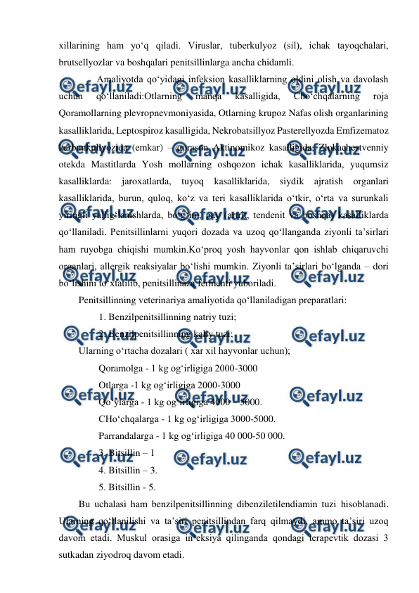  
 
xillarining ham yo‘q qiladi. Viruslar, tuberkulyoz (sil), ichak tayoqchalari, 
brutsellyozlar va boshqalari penitsillinlarga ancha chidamli. 
 
Amaliyotda qo‘yidagi infeksion kasalliklarning oldini olish va davolash 
uchun 
qo‘llaniladi:Otlarning 
manqa 
kasalligida, 
Cho‘chqalarning 
roja 
Qoramollarning plevropnevmoniyasida, Otlarning krupoz Nafas olish organlarining 
kasalliklarida, Leptospiroz kasalligida, Nekrobatsillyoz Pasterellyozda Emfizematoz 
karbunkullyozida (emkar) – qorason Aktinomikoz kasalligida, Zlokachestvenniy 
otekda Mastitlarda Yosh mollarning oshqozon ichak kasalliklarida, yuqumsiz 
kasalliklarda: jaroxatlarda, tuyoq kasalliklarida, siydik ajratish organlari 
kasalliklarida, burun, quloq, ko‘z va teri kasalliklarida o‘tkir, o‘rta va surunkali 
yiringli yallig‘lanishlarda, bo‘g‘im, pay (artrit, tendenit va boshqa) kasalliklarda 
qo‘llaniladi. Penitsillinlarni yuqori dozada va uzoq qo‘llanganda ziyonli ta’sirlari 
ham ruyobga chiqishi mumkin.Ko‘proq yosh hayvonlar qon ishlab chiqaruvchi 
organlari, allergik reaksiyalar bo‘lishi mumkin. Ziyonli ta’sirlari bo‘lganda – dori 
bo‘lishini to‘xtatilib, penitsillinaza fermenti yuboriladi.  
Penitsillinning veterinariya amaliyotida qo‘llaniladigan preparatlari:  
1. Benzilpenitsillinning natriy tuzi;  
2. Benzilpenitsillinning kaliy tuzi;  
Ularning o‘rtacha dozalari ( xar xil hayvonlar uchun); 
Qoramolga - 1 kg og‘irligiga 2000-3000  
Otlarga -1 kg og‘irligiga 2000-3000  
Qo‘ylarga - 1 kg og‘irligiga 4000 – 5000. 
CHo‘chqalarga - 1 kg og‘irligiga 3000-5000. 
Parrandalarga - 1 kg og‘irligiga 40 000-50 000.  
3. Bitsillin – 1 
4. Bitsillin – 3. 
5. Bitsillin - 5.           
Bu uchalasi ham benzilpenitsillinning dibenziletilendiamin tuzi hisoblanadi. 
Ularning qo‘llanilishi va ta’siri penitsillindan farq qilmaydi, ammo ta’siri uzoq 
davom etadi. Muskul orasiga in’eksiya qilinganda qondagi terapevtik dozasi 3 
sutkadan ziyodroq davom etadi. 
