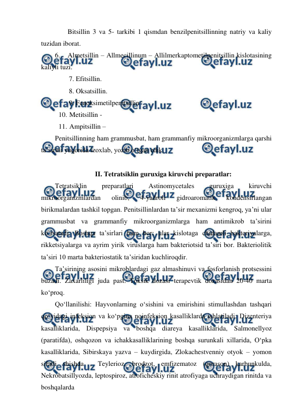  
 
 
Bitsillin 3 va 5- tarkibi 1 qismdan benzilpenitsillinning natriy va kaliy 
tuzidan iborat. 
6. Almetsillin – Allmecillinum – Allilmerkaptometilpenitsillin kislotasining 
kaliyli tuzi. 
7. Efitsillin.  
8. Oksatsillin. 
9. Fenoksimetilpenitsillin  
10. 
 Metitsillin - 
11. 
 Ampitsillin –  
Penitsillinning ham grammusbat, ham grammanfiy mikroorganizmlarga qarshi 
ta’sirini yuqorida izoxlab, yozib o‘tgan edik. 
 
II. Tetratsiklin guruxiga kiruvchi preparatlar:  
Tetratsiklin 
preparatlari 
Astinomycetales 
guruxiga 
kiruvchi 
mikroorganizmlardan 
olinib, 
4-yadroli 
gidroaromatik 
kondensirlangan 
birikmalardan tashkil topgan. Penitsillinlardan ta’sir mexanizmi kengroq, ya’ni ular 
grammusbat va grammanfiy mikroorganizmlarga ham antimikrob ta’sirini 
ko‘rsatadi. Boshqa ta’sirlari ham bor: ular kislotaga chidamli bakteriyalarga, 
rikketsiyalarga va ayrim yirik viruslarga ham bakteriotsid ta’siri bor. Bakteriolitik 
ta’siri 10 marta bakteriostatik ta’siridan kuchliroqdir. 
Ta’sirining asosini mikroblardagi gaz almashinuvi va fosforlanish protsessini 
buzadi. Zaxarliligi juda past. Toksik dozasi terapevtik dozasidan 20-40 marta 
ko‘proq. 
Qo‘llanilishi: Hayvonlarning o‘sishini va emirishini stimullashdan tashqari 
qo‘yidagi infeksion va ko‘pgina noinfeksion kasalliklarda ishlatiladi: Dizenteriya 
kasalliklarida, Dispepsiya va boshqa diareya kasalliklarida, Salmonellyoz 
(paratifda), oshqozon va ichakkasalliklarining boshqa surunkali xillarida, O‘pka 
kasalliklarida, Sibirskaya yazva – kuydirgida, Zlokachestvenniy otyok – yomon 
sifatli shishda , Teylerioz, brodzot, emfizematoz (qorason) karbunkulda, 
Nekrobatsillyozda, leptospiroz, atroficheskiy rinit atrofiyaga uchraydigan rinitda va 
boshqalarda 
