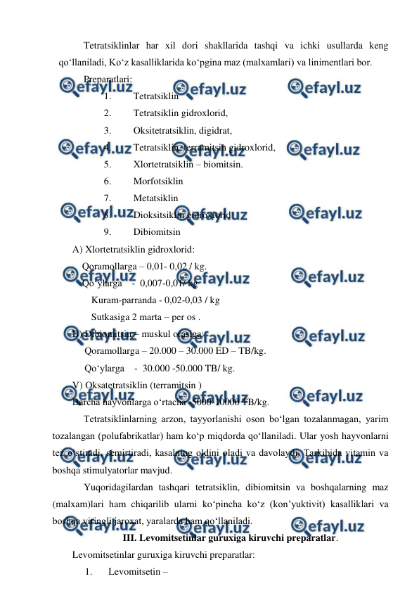  
 
 Tetratsiklinlar har xil dori shakllarida tashqi va ichki usullarda keng 
qo‘llaniladi, Ko‘z kasalliklarida ko‘pgina maz (malxamlari) va linimentlari bor. 
 Preparatlari: 
1. 
Tetratsiklin  
2. 
Tetratsiklin gidroxlorid,  
3. 
Oksitetratsiklin, digidrat,  
4. 
Tetratsiklin, terramitsin gidroxlorid,  
5. 
Xlortetratsiklin – biomitsin. 
6. 
Morfotsiklin  
7. 
Metatsiklin  
8. 
Dioksitsiklin gidroxlorid  
9. 
Dibiomitsin  
A) Xlortetratsiklin gidroxlorid:  
    Qoramollarga – 0,01- 0,02 / kg. 
    Qo‘ylarga    -  0,007-0,01/ kg 
Kuram-parranda - 0,02-0,03 / kg 
Sutkasiga 2 marta – per os . 
B) Dibiomitsin – muskul orasiga:  
     Qoramollarga – 20.000 – 30.000 ED – TB/kg. 
     Qo‘ylarga    -  30.000 -50.000 TB/ kg. 
V) Oksatetratsiklin (terramitsin )  
Barcha hayvonlarga o‘rtacha -5000-10000 TB/kg. 
 
Tetratsiklinlarning arzon, tayyorlanishi oson bo‘lgan tozalanmagan, yarim 
tozalangan (polufabrikatlar) ham ko‘p miqdorda qo‘llaniladi. Ular yosh hayvonlarni 
tez o‘stiradi, semirtiradi, kasalning oldini oladi va davolaydi. Tarkibida vitamin va 
boshqa stimulyatorlar mavjud. 
 
Yuqoridagilardan tashqari tetratsiklin, dibiomitsin va boshqalarning maz 
(malxam)lari ham chiqarilib ularni ko‘pincha ko‘z (kon’yuktivit) kasalliklari va 
boshqa yiringli jaroxat, yaralarda ham qo‘llaniladi.  
III. Levomitsetinlar guruxiga kiruvchi preparatlar. 
Levomitsetinlar guruxiga kiruvchi preparatlar:  
1. 
Levomitsetin –  
