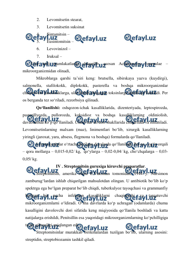  
 
2. 
Levomitsetin stearat, 
3. 
Levomitsetin suksinat  
4. 
Sintamitsin –  
5. 
Eusintomitsin – 
6. 
Levovinizol –  
7. 
Iruksal –  
Ular turli mamlakatlarda chiqarilib, asosan Actinomyces venezulae – 
mikroorganizmidan olinadi,  
 
Mikroblarga qarshi ta’siri keng: brutsella, sibirskaya yazva (kuydirgi), 
salmonella, stafilokokk, diplokokk, pasterella va boshqa mikroorganizmlar 
chaqiruvchi kasallimklarga, ular ishlab chiqargan toksinlarga qarshi qo‘llaniladi. Per 
os berganda tez so‘riladi, rezorbsiya qilinadi. 
 
Qo‘llanilishi: oshqozon-ichak kasalliklarida, dizenteriyada, leptospirozda, 
pasterillyozda, pullorozda, koksidioz va boshqa kasalliklarning oldiniolish, 
davaolashda ko‘p qo‘llaniladi. Ularni har xil dori shakllarida chiqariladi va ishlatiladi. 
Levomitsetinlarning malxam (maz), linimentlari bo‘lib, xirurgik kasalliklarning 
yiringli (jaroxat, yara, absess, flegmona va boshqa) formalarda qo‘llaniladi.  
 
Levomitsetinlar o‘rtacha berilgan dozalarda qo‘llaniladi: Per os - og‘iz orqali 
– qora mollarga – 0,015-0,02/ kg,  qo‘ylarga – 0,02-0,04/ kg, cho‘chqalarga – 0,03-
0,05/ kg. 
IV . Streptomitsin guruxiga kiruvchi preparatlar. 
 Streptomitsin, amerika olimi E.Vaksman tomonidan, 1944 y. Nursimon 
zamburug‘lardan ishlab chiqarilgan mahsulotdan olingan. U antibiotik bo‘lib ko‘p 
spektrga ega bo‘lgan preparat bo‘lib chiqdi, tuberkulyoz tayoqchasi va grammanfiy 
bo‘lgan 
bir 
necha 
infeksion 
kasalliklarni 
chaqiruvchi 
va 
tarqatuvchi 
mikroorganizmlarni o‘ldiradi. O‘sha davrlarda ko‘p uchragan (odamlarda) chuma 
kasalligini davolovchi dori sifatida keng miqiyosida qo‘llanila boshladi va katta 
natijalarga erishildi, Penitsillin esa yuqoridagi mikroorganizmlarning ko‘pchilligiga 
ta’sir qilmasligi aniqlangan edi.  
 Streptomitsinlar murakkab birikmalardan tuzilgan bo‘lib, ularning asosini: 
streptidin, streptobiozamin tashkil qiladi.  
