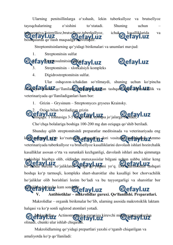  
 
Ularning penitsillinlarga o‘xshash, lekin tuberkullyoz va brutsellyoz 
tayoqchalarining 
o‘sishini 
to‘xtatadi. 
Shuning 
uchun 
–
tulyaremiya,listerellioz,brutsellyoz,tuberkullyoz, 
ichak 
kasalliklarida 
va 
boshqalarda qo‘llash maqsadga muvofiqdir. 
 Streptomitsinlarning qo‘yidagi birikmalari va unumlari mavjud:  
1. 
Streptomitsin sulfat  
2. 
Streptosulmitsin sulfat  
3. 
Streptomitsin – xlorkalsiyli kompleks  
4. 
Digidrostreptomitsin sulfat.  
  
Ular oshqozon-ichakdan so‘rilmaydi, shuning uchun ko‘pincha 
in’eksiya usulida qo‘llaniladi. Yuqoridagilardan tashqari faqat chorvachilik va 
veterinariyada qo‘llaniladiganlari ham bor:  
1. Grizin – Grysinum – Streptomyces gryseus Krainsky.  
2. Oziqa bilan beriladigan grizin  
Oziqaga: 1 tonnasiga 3-5 kg qo‘shib, ayniqsa jo‘jalarga beriladi;  
Cho‘chqa bolalariga boshiga 100-200 mg dan oziqaga qo‘shib beriladi. 
Shunday qilib streptomitsinli preparatlar meditsinada va veterinariyada eng 
ko‘p tarmoqli ta’sir ko‘rsatuvchi preparatlar dori vositalari hisoblanadi. Ammo 
veterinariyada tuberkullyoz va brutsellyoz kasalliklarini davolash ishlari hozirchalik 
kasalliklar asosan o‘rta va surunkali kechganligi, davolash ishlari ancha qimmatga 
tushishini hisobga olib, oldindan mutaxassislar bilgani uchun ushbu ishlar keng 
ko‘lamda barcha xo‘jaliklarda yo‘lga qo‘yilgani yo‘q. Dori-darmondan tashqari 
boshqa ko‘p tarmoqli, kompleks shart-sharoitlar shu kasalligi bor chorvachilik 
ho‘jaliklar olib borishlari lozim bo‘ladi va bu tayyorgarligi va sharoitlar bor 
xo‘jaliklar hozircha kam sondadir. 
V. 
Antibiotiklar – makrolidlar guruxi. Qo‘llanilishi. Preparatlari. 
Makrolidlar – organik birikmalar bo‘lib, ularning asosida makrotsiklik laktam 
halqasi va ko‘p sonli uglerod atomlari yotadi. 
 Makrolidlar – Actinomycetales guruxiga kiruvchi mikroorganizmlardan 
olinadi, chunki ular ishlab chiqaradi.  
 Makrolidlarning qo‘yidagi prepartlari yaxshi o‘rganib chiqarilgan va 
amaliyotda ko‘p qo‘llaniladi:  
