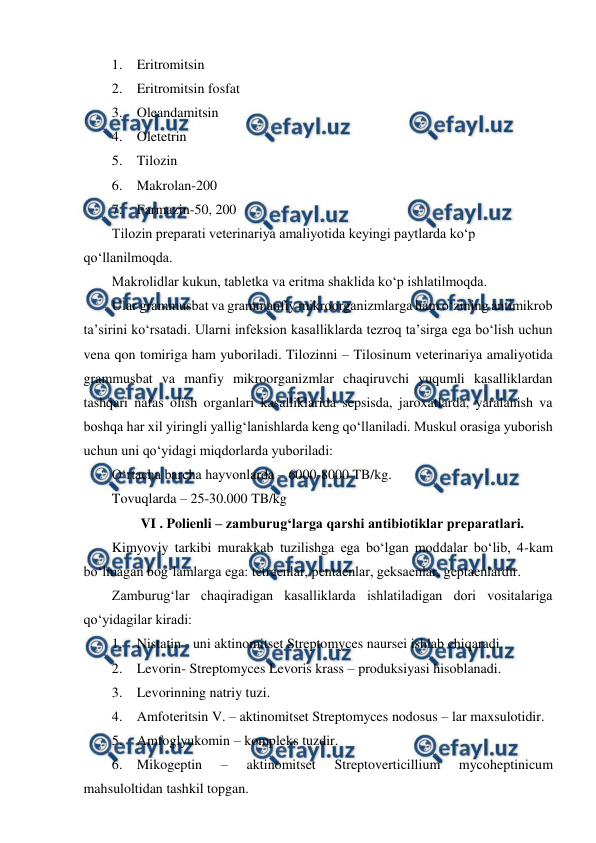  
 
1. Eritromitsin  
2. Eritromitsin fosfat  
3. Oleandamitsin  
4. Oletetrin  
5. Tilozin  
6. Makrolan-200 
7. Farmazin-50, 200 
Tilozin preparati veterinariya amaliyotida keyingi paytlarda ko‘p 
qo‘llanilmoqda. 
Makrolidlar kukun, tabletka va eritma shaklida ko‘p ishlatilmoqda.  
Ular grammusbat va grammanfiy mikroorganizmlarga ham o‘zining antimikrob 
ta’sirini ko‘rsatadi. Ularni infeksion kasalliklarda tezroq ta’sirga ega bo‘lish uchun 
vena qon tomiriga ham yuboriladi. Tilozinni – Tilosinum veterinariya amaliyotida 
grammusbat va manfiy mikroorganizmlar chaqiruvchi yuqumli kasalliklardan 
tashqari nafas olish organlari kasalliklarida sepsisda, jaroxatlarda, yaralanish va 
boshqa har xil yiringli yallig‘lanishlarda keng qo‘llaniladi. Muskul orasiga yuborish 
uchun uni qo‘yidagi miqdorlarda yuboriladi:  
O‘rtacha barcha hayvonlarda – 6000-8000 TB/kg. 
Tovuqlarda – 25-30.000 TB/kg 
VI . Polienli – zamburug‘larga qarshi antibiotiklar preparatlari. 
Kimyoviy tarkibi murakkab tuzilishga ega bo‘lgan moddalar bo‘lib, 4-kam 
bo‘lmagan bog‘lamlarga ega: tetraenlar, pentaenlar, geksaenlar, geptaenlardir. 
Zamburug‘lar chaqiradigan kasalliklarda ishlatiladigan dori vositalariga 
qo‘yidagilar kiradi:  
1. Nistatin - uni aktinomitset Streptomyces naursei ishlab chiqaradi. 
2. Levorin- Streptomyces Levoris krass – produksiyasi hisoblanadi. 
3. Levorinning natriy tuzi.  
4. Amfoteritsin V. – aktinomitset Streptomyces nodosus – lar maxsulotidir.  
5. Amfoglyukomin – kompleks tuzdir.  
6. Mikogeptin 
– 
aktinomitset 
Streptoverticillium 
mycoheptinicum 
mahsuloltidan tashkil topgan. 
