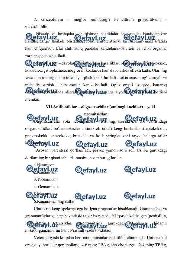  
 
7. Grizeofulvin – mog‘or zamburug‘i Penicillium griseofulvum – 
maxsulotidir. 
 Nistatin va boshqalar achitqisimon candidalar chaqiruvchi kandidamikoz 
kasalligida qo‘llaniladi. Nistatin, levorin, amfoteritsinV, lar malxam (maz) sifatida 
ham chiqariladi. Ular shilimshiq pardalar kandidamikozi, teri va ichki organlar 
zaralanganda ishlatiladi.  
 Amfoteritsin – davolash qiyin bo‘lgan kasalliklar: blastomikoz, kriptokokkoz, 
koksidioz, gistoplazmoz, mog‘or mikozlarida ham davolashda effekti katta. Ularning 
vena qon tomiriga ham in’eksiya qilish kerak bo‘ladi. Lekin asosan og‘iz orqali va 
mahalliy surtish uchun asosan kerak bo‘ladi. Og‘iz orqali uzoqroq, kattaroq 
dozalarda qo‘llaganda allergik reaksiya va boshqa ziyonli ta’sirlari ham bo‘lishi 
mumkin. 
VII.Antibiotiklar – oligosaxaridlar (aminoglikozidlar) – yoki 
neomitsidlar. 
Oligosaxaridlar yoki neomitsinlar – o‘zining asosida har xil tuzilishdagi 
oligosaxaridlari bo‘ladi. Ancha antimikrob ta’siri keng bo‘lsada, streptokokklar, 
pnevmokokk, enterokokk, brutsella va ko‘k yiringlatuvchi tayoqchalarga ta’sir 
ko‘rsatmaydi. 
 Asosan, parenteral qo‘llaniladi, per os yomon so‘riladi. Ushbu guruxdagi 
dorilarning bir qismi tabiatda nursimon zamburug‘lardan:  
1.Neomitsin  
2.Kanamitsin 
3.Tobramitsin 
4. Gentamitsin 
5.Monomitsin  
6.Kanamitsinning sulfat 
Ular o‘rta keng spektrga ega bo‘lgan preparatlar hisoblanadi. Grammusbat va 
grammanfiylariga ham bakteritsid ta’sir ko‘rsatadi. YUqorida keltirilgan (penitsillin, 
levomitsetin, 
tetratsiklin, 
streptomitsin) 
guruxdagi 
dorilarga 
chidamli 
mikroorganizmlarini ham o‘sishini tezda to‘xtatadi.  
Veterinariyada ko‘pdan beri monomitsinlar ishlatilib kelinmoqda. Uni muskul 
orasiga yuboriladi: qoramollarga 4-6 ming TB/kg, cho‘chqalarga – 2-4 ming TB/kg, 
