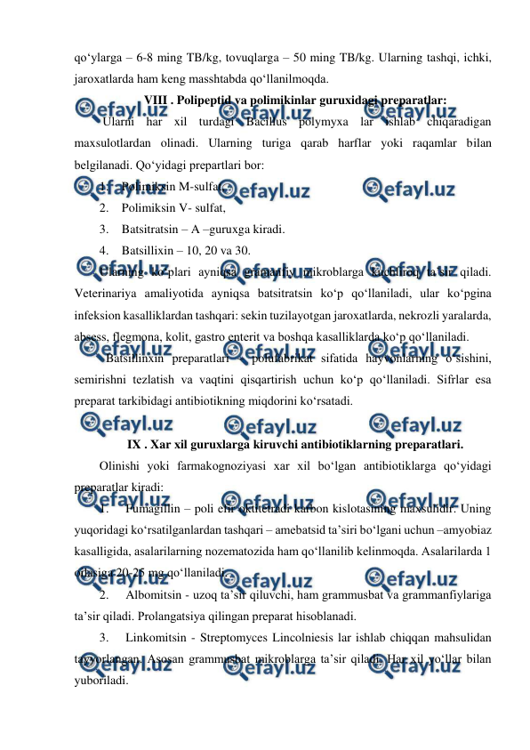  
 
qo‘ylarga – 6-8 ming TB/kg, tovuqlarga – 50 ming TB/kg. Ularning tashqi, ichki, 
jaroxatlarda ham keng masshtabda qo‘llanilmoqda. 
VIII . Polipeptid va polimikinlar guruxidagi preparatlar:  
 Ularni har xil turdagi Bacillus polymyxa lar ishlab chiqaradigan 
maxsulotlardan olinadi. Ularning turiga qarab harflar yoki raqamlar bilan 
belgilanadi. Qo‘yidagi prepartlari bor:  
1. Polimiksin M-sulfat,  
2. Polimiksin V- sulfat, 
3. Batsitratsin – A –guruxga kiradi. 
4. Batsillixin – 10, 20 va 30. 
Ularning ko‘plari ayniqsa gramanfiy mikroblarga kuchliroq ta’sir qiladi. 
Veterinariya amaliyotida ayniqsa batsitratsin ko‘p qo‘llaniladi, ular ko‘pgina 
infeksion kasalliklardan tashqari: sekin tuzilayotgan jaroxatlarda, nekrozli yaralarda, 
absess, flegmona, kolit, gastro enterit va boshqa kasalliklarda ko‘p qo‘llaniladi.  
 Batsillinxin preparatlari – polufabrikat sifatida hayvonlarning o‘sishini, 
semirishni tezlatish va vaqtini qisqartirish uchun ko‘p qo‘llaniladi. Sifrlar esa 
preparat tarkibidagi antibiotikning miqdorini ko‘rsatadi.  
 
IX . Xar xil guruxlarga kiruvchi antibiotiklarning preparatlari.  
Olinishi yoki farmakognoziyasi xar xil bo‘lgan antibiotiklarga qo‘yidagi 
preparatlar kiradi:  
1. 
Fumagillin – poli efir oktitetradi karbon kislotasining maxsulidir. Uning 
yuqoridagi ko‘rsatilganlardan tashqari – amebatsid ta’siri bo‘lgani uchun –amyobiaz 
kasalligida, asalarilarning nozematozida ham qo‘llanilib kelinmoqda. Asalarilarda 1 
oilasiga 20-25 mg qo‘llaniladi. 
2. 
Albomitsin - uzoq ta’sir qiluvchi, ham grammusbat va grammanfiylariga 
ta’sir qiladi. Prolangatsiya qilingan preparat hisoblanadi.  
3. 
Linkomitsin - Streptomyces Lincolniesis lar ishlab chiqqan mahsulidan 
tayyorlangan. Asosan grammusbat mikroblarga ta’sir qiladi. Har xil yo‘llar bilan 
yuboriladi.  
