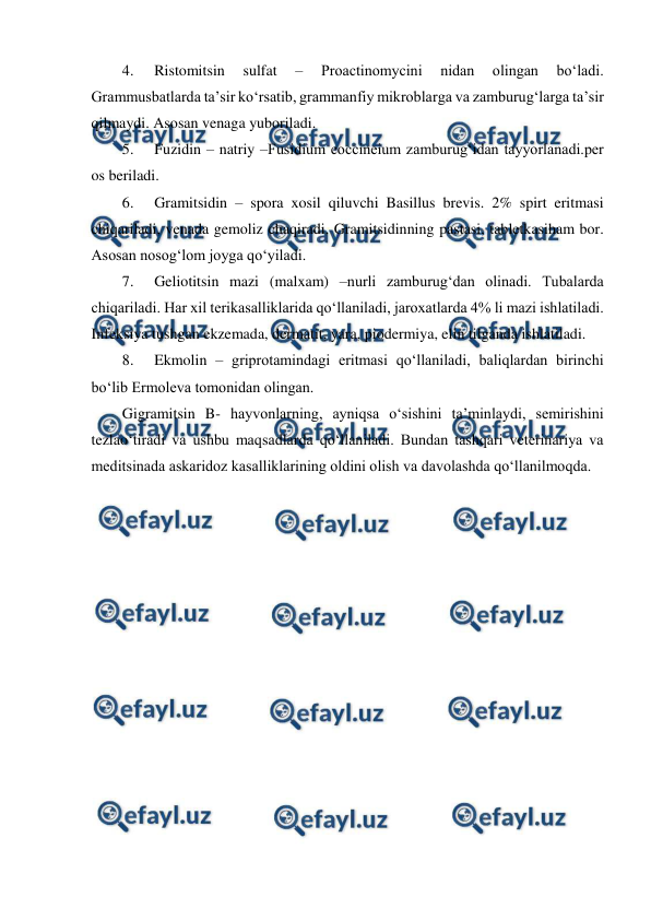  
 
4. 
Ristomitsin 
sulfat 
– 
Proactinomycini 
nidan 
olingan 
bo‘ladi. 
Grammusbatlarda ta’sir ko‘rsatib, grammanfiy mikroblarga va zamburug‘larga ta’sir 
qilmaydi. Asosan venaga yuboriladi.  
5. 
Fuzidin – natriy –Fusidium coccineium zamburug‘idan tayyorlanadi.per 
os beriladi.  
6. 
Gramitsidin – spora xosil qiluvchi Basillus brevis. 2% spirt eritmasi 
chiqariladi, venada gemoliz chaqiradi. Gramitsidinning pastasi, tabletkasiham bor. 
Asosan nosog‘lom joyga qo‘yiladi. 
7. 
Geliotitsin mazi (malxam) –nurli zamburug‘dan olinadi. Tubalarda 
chiqariladi. Har xil terikasalliklarida qo‘llaniladi, jaroxatlarda 4% li mazi ishlatiladi. 
Infeksiya tushgan ekzemada, dermatit, yara, piodermiya, elin tilganda ishlatiladi. 
8. 
Ekmolin – griprotamindagi eritmasi qo‘llaniladi, baliqlardan birinchi 
bo‘lib Ermoleva tomonidan olingan. 
Gigramitsin B- hayvonlarning, ayniqsa o‘sishini ta’minlaydi, semirishini 
tezlao‘tiradi va ushbu maqsadlarda qo‘llaniladi. Bundan tashqari veterinariya va 
meditsinada askaridoz kasalliklarining oldini olish va davolashda qo‘llanilmoqda.  
 
