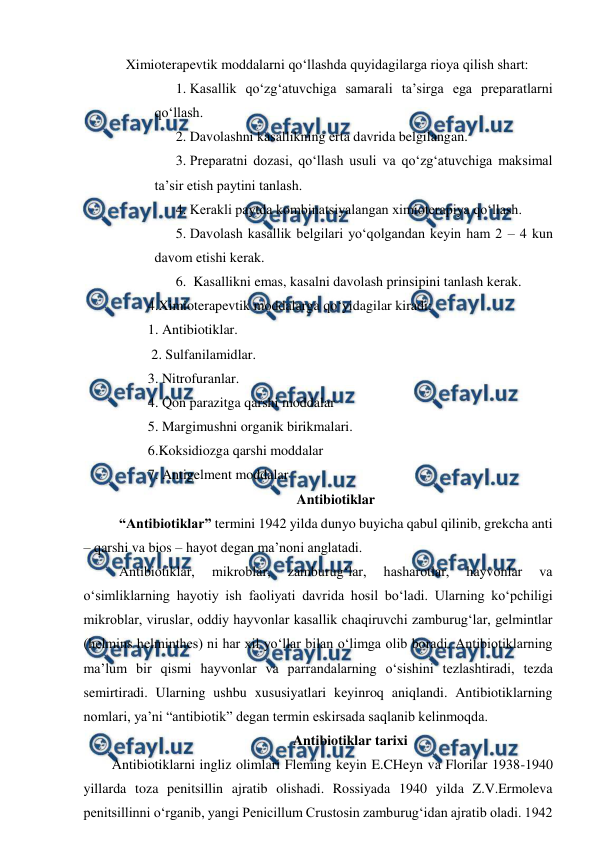  
 
    Ximioterapevtik moddalarni qo‘llashda quyidagilarga rioya qilish shart: 
1. Kasallik qo‘zg‘atuvchiga samarali ta’sirga ega preparatlarni 
qo‘llash. 
2. Davolashni kasallikning erta davrida belgilangan.  
3. Preparatni dozasi, qo‘llash usuli va qo‘zg‘atuvchiga maksimal 
ta’sir etish paytini tanlash.  
4. Kerakli paytda kombinatsiyalangan ximioterapiya qo‘llash. 
5. Davolash kasallik belgilari yo‘qolgandan keyin ham 2 – 4 kun 
davom etishi kerak.  
6.  Kasallikni emas, kasalni davolash prinsipini tanlash kerak. 
4.Ximioterapevtik moddalarga qo‘yidagilar kiradi: 
1. Antibiotiklar. 
 2. Sulfanilamidlar. 
3. Nitrofuranlar. 
4. Qon parazitga qarshi moddalar  
5. Margimushni organik birikmalari. 
6.Koksidiozga qarshi moddalar  
7. Antigelment moddalar 
Antibiotiklar 
 “Antibiotiklar” termini 1942 yilda dunyo buyicha qabul qilinib, grekcha anti 
– qarshi va bios – hayot degan ma’noni anglatadi. 
 Antibiotiklar, 
mikroblar, 
zamburug‘lar, 
hasharotlar, 
hayvonlar 
va 
o‘simliklarning hayotiy ish faoliyati davrida hosil bo‘ladi. Ularning ko‘pchiligi 
mikroblar, viruslar, oddiy hayvonlar kasallik chaqiruvchi zamburug‘lar, gelmintlar 
(helmins helminthes) ni har xil yo‘llar bilan o‘limga olib boradi. Antibiotiklarning 
ma’lum bir qismi hayvonlar va parrandalarning o‘sishini tezlashtiradi, tezda 
semirtiradi. Ularning ushbu xususiyatlari keyinroq aniqlandi. Antibiotiklarning 
nomlari, ya’ni “antibiotik” degan termin eskirsada saqlanib kelinmoqda. 
Antibiotiklar tarixi 
Antibiotiklarni ingliz olimlari Fleming keyin E.CHeyn va Florilar 1938-1940 
yillarda toza penitsillin ajratib olishadi. Rossiyada 1940 yilda Z.V.Ermoleva 
penitsillinni o‘rganib, yangi Penicillum Crustosin zamburug‘idan ajratib oladi. 1942 
