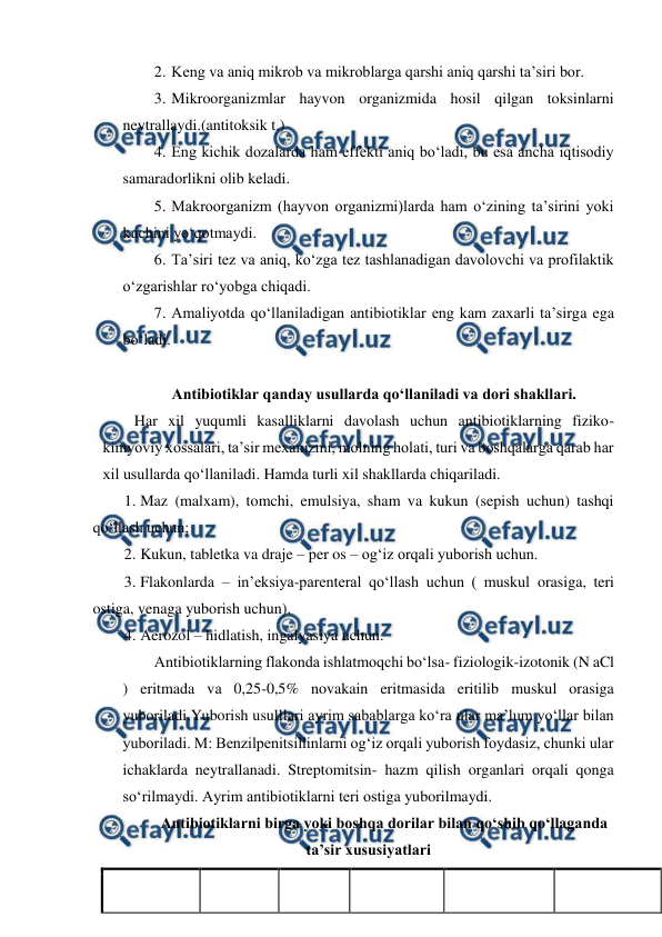  
 
2. Keng va aniq mikrob va mikroblarga qarshi aniq qarshi ta’siri bor.  
3. Mikroorganizmlar hayvon organizmida hosil qilgan toksinlarni 
neytrallaydi.(antitoksik t.)  
4. Eng kichik dozalarda ham effekti aniq bo‘ladi, bu esa ancha iqtisodiy 
samaradorlikni olib keladi. 
5. Makroorganizm (hayvon organizmi)larda ham o‘zining ta’sirini yoki 
kuchini yo‘qotmaydi.  
6. Ta’siri tez va aniq, ko‘zga tez tashlanadigan davolovchi va profilaktik 
o‘zgarishlar ro‘yobga chiqadi. 
7. Amaliyotda qo‘llaniladigan antibiotiklar eng kam zaxarli ta’sirga ega 
bo‘ladi. 
 
Antibiotiklar qanday usullarda qo‘llaniladi va dori shakllari.  
Har xil yuqumli kasalliklarni davolash uchun antibiotiklarning fiziko-
kimyoviy xossalari, ta’sir mexanizmi, molning holati, turi va boshqalarga qarab har 
xil usullarda qo‘llaniladi. Hamda turli xil shakllarda chiqariladi. 
1. Maz (malxam), tomchi, emulsiya, sham va kukun (sepish uchun) tashqi 
qo‘llash uchun;  
2. Kukun, tabletka va draje – per os – og‘iz orqali yuborish uchun.  
3. Flakonlarda – in’eksiya-parenteral qo‘llash uchun ( muskul orasiga, teri 
ostiga, venaga yuborish uchun).  
4. Aerozol – hidlatish, ingalyasiya uchun.  
Antibiotiklarning flakonda ishlatmoqchi bo‘lsa- fiziologik-izotonik (N aCl 
) eritmada va 0,25-0,5% novakain eritmasida eritilib muskul orasiga 
yuboriladi.Yuborish usulllari ayrim sabablarga ko‘ra ular ma’lum yo‘llar bilan 
yuboriladi. M: Benzilpenitsillinlarni og‘iz orqali yuborish foydasiz, chunki ular 
ichaklarda neytrallanadi. Streptomitsin- hazm qilish organlari orqali qonga 
so‘rilmaydi. Ayrim antibiotiklarni teri ostiga yuborilmaydi. 
Antibiotiklarni birga yoki boshqa dorilar bilan qo‘shib qo‘llaganda 
ta’sir xususiyatlari 
 
 
 
 
 
 
