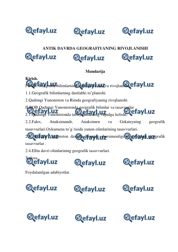  
 
 
 
 
 
ANTIK DAVRDA GEOGRAFIYANING RIVOJLANISHI 
 
Mundarija 
Kirish. 
I BOB. Geografik bilimlarning vujudga kelishi va rivojlanishi 
1.1.Geografik bilimlarning dastlabki to’planishi  
2.Qadimgi Yunoniston va Rimda geografiyaning rivojlanishi. 
II BOB Qadimgi Yunonistonda geografik bilimlar va tasavvurlar 
2.1.Qadimgi Yunonistonda tabiiy fanlarning vujudga kelishi. 
2.2.Fales, 
Anaksimandr, 
Anaksimen 
va 
Gekateyning 
geografik 
tasavvurlari.Oykumena to’g`risida yunon olimlarining tasavvurlari. 
2.3. Klassik Yunoniston davrida Yerning sharsimonligi to`g`risidagi geografik 
tasavvurlar . 
2.4.Ellin davri olimlarining geografik tasavvurlari. 
Xulosa. 
  
Foydalanilgan adabiyotlar. 
 
 
 
 
 
 
 
 
