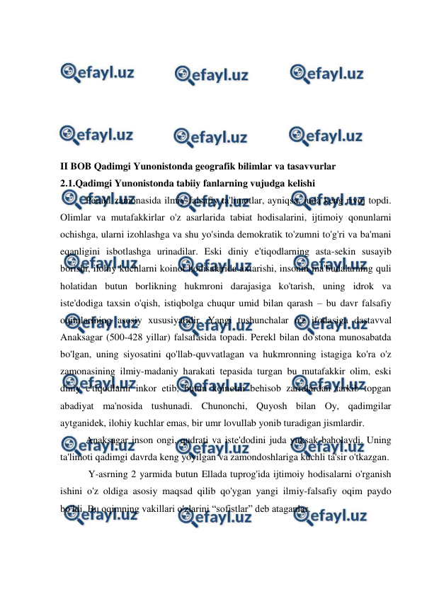  
 
 
 
 
 
 
 
 
II BOB Qadimgi Yunonistonda geografik bilimlar va tasavvurlar 
2.1.Qadimgi Yunonistonda tabiiy fanlarning vujudga kelishi 
Perakl zamonasida ilmiy-falsafiy ta'limotlar, ayniqsa, juda keng rivoj topdi. 
Olimlar va mutafakkirlar o'z asarlarida tabiat hodisalarini, ijtimoiy qonunlarni 
ochishga, ularni izohlashga va shu yo'sinda demokratik to'zumni to'g'ri va ba'mani 
eqanligini isbotlashga urinadilar. Eski diniy e'tiqodlarning asta-sekin susayib 
borishi, ilohiy kuchlarni koinot hodisalarida axtarishi, insonni ma'budalarning quli 
holatidan butun borlikning hukmroni darajasiga ko'tarish, uning idrok va 
iste'dodiga taxsin o'qish, istiqbolga chuqur umid bilan qarash – bu davr falsafiy 
oqimlarining asosiy xususiyatidir. Yangi tushunchalar o'z ifodasiga dastavval 
Anaksagar (500-428 yillar) falsafasida topadi. Perekl bilan do'stona munosabatda 
bo'lgan, uning siyosatini qo'llab-quvvatlagan va hukmronning istagiga ko'ra o'z 
zamonasining ilmiy-madaniy harakati tepasida turgan bu mutafakkir olim, eski 
diniy e'tiqodlarni inkor etib, butun koinotni behisob zarralardan tarkib topgan 
abadiyat ma'nosida tushunadi. Chunonchi, Quyosh bilan Oy, qadimgilar 
aytganidek, ilohiy kuchlar emas, bir umr lovullab yonib turadigan jismlardir. 
Anaksagar inson ongi, qudrati va iste'dodini juda yuksak baholaydi. Uning 
ta'limoti qadimgi davrda keng yoyilgan va zamondoshlariga kuchli ta'sir o'tkazgan. 
 Y-asrning 2 yarmida butun Ellada tuprog'ida ijtimoiy hodisalarni o'rganish 
ishini o'z oldiga asosiy maqsad qilib qo'ygan yangi ilmiy-falsafiy oqim paydo 
bo'ldi. Bu oqimning vakillari o'zlarini “sofistlar” deb ataganlar. 
