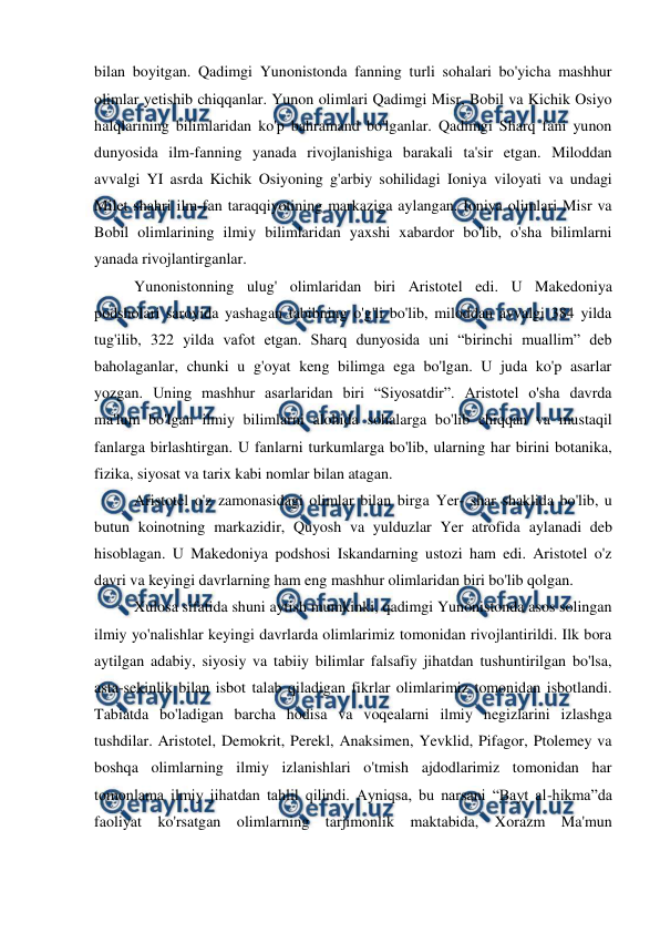  
 
bilan boyitgan. Qadimgi Yunonistonda fanning turli sohalari bo'yicha mashhur 
olimlar yetishib chiqqanlar. Yunon olimlari Qadimgi Misr, Bobil va Kichik Osiyo 
halqlarining bilimlaridan ko'p bahramand bo'lganlar. Qadimgi Sharq fani yunon 
dunyosida ilm-fanning yanada rivojlanishiga barakali ta'sir etgan. Miloddan 
avvalgi YI asrda Kichik Osiyoning g'arbiy sohilidagi Ioniya viloyati va undagi 
Milet shahri ilm-fan taraqqiyotining markaziga aylangan. Ioniya olimlari Misr va 
Bobil olimlarining ilmiy bilimlaridan yaxshi xabardor bo'lib, o'sha bilimlarni 
yanada rivojlantirganlar.  
Yunonistonning ulug' olimlaridan biri Aristotel edi. U Makedoniya 
podsholari saroyida yashagan tabibning o'g'li bo'lib, miloddan avvalgi 384 yilda 
tug'ilib, 322 yilda vafot etgan. Sharq dunyosida uni “birinchi muallim” deb 
baholaganlar, chunki u g'oyat keng bilimga ega bo'lgan. U juda ko'p asarlar 
yozgan. Uning mashhur asarlaridan biri “Siyosatdir”. Aristotel o'sha davrda 
ma'lum bo'lgan ilmiy bilimlarni alohida sohalarga bo'lib chiqqan va mustaqil 
fanlarga birlashtirgan. U fanlarni turkumlarga bo'lib, ularning har birini botanika, 
fizika, siyosat va tarix kabi nomlar bilan atagan. 
Aristotel o'z zamonasidagi olimlar bilan birga Yer- shar shaklida bo'lib, u 
butun koinotning markazidir, Quyosh va yulduzlar Yer atrofida aylanadi deb 
hisoblagan. U Makedoniya podshosi Iskandarning ustozi ham edi. Aristotel o'z 
davri va keyingi davrlarning ham eng mashhur olimlaridan biri bo'lib qolgan.  
Xulosa sifatida shuni aytish mumkinki, qadimgi Yunonistonda asos solingan 
ilmiy yo'nalishlar keyingi davrlarda olimlarimiz tomonidan rivojlantirildi. Ilk bora 
aytilgan adabiy, siyosiy va tabiiy bilimlar falsafiy jihatdan tushuntirilgan bo'lsa, 
asta-sekinlik bilan isbot talab qiladigan fikrlar olimlarimiz tomonidan isbotlandi. 
Tabiatda bo'ladigan barcha hodisa va voqealarni ilmiy negizlarini izlashga 
tushdilar. Aristotel, Demokrit, Perekl, Anaksimen, Yevklid, Pifagor, Ptolemey va 
boshqa olimlarning ilmiy izlanishlari o'tmish ajdodlarimiz tomonidan har 
tomonlama ilmiy jihatdan tahlil qilindi. Ayniqsa, bu narsani “Bayt al-hikma”da 
faoliyat ko'rsatgan olimlarning tarjimonlik maktabida, Xorazm Ma'mun 
