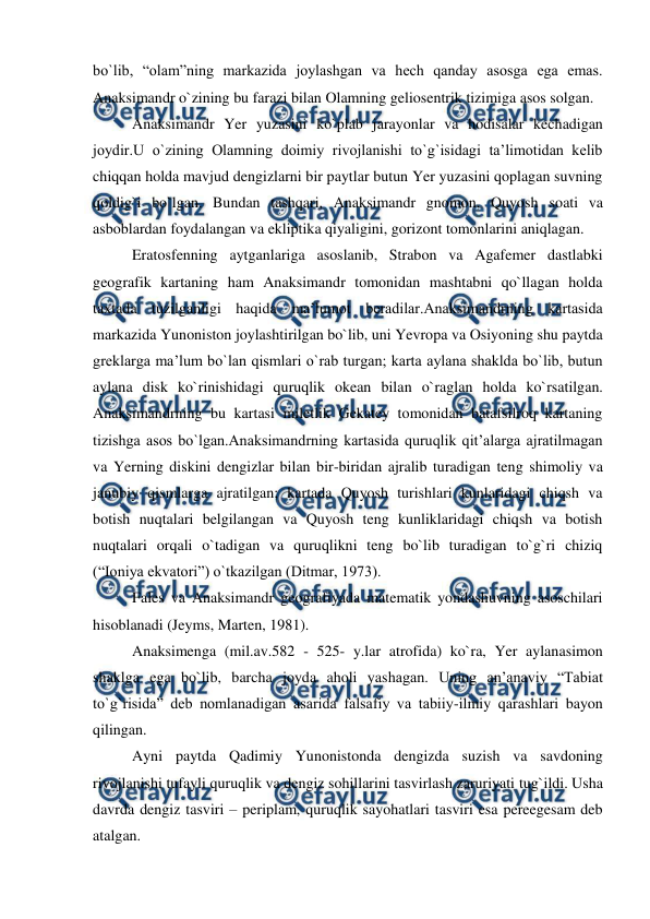  
 
bo`lib, “olam”ning markazida joylashgan va hech qanday asosga ega emas. 
Anaksimandr o`zining bu farazi bilan Olamning geliosentrik tizimiga asos solgan. 
Anaksimandr Yer yuzasini ko`plab jarayonlar va hodisalar kechadigan 
joydir.U o`zining Olamning doimiy rivojlanishi to`g`isidagi ta’limotidan kelib 
chiqqan holda mavjud dengizlarni bir paytlar butun Yer yuzasini qoplagan suvning 
qoldig`i bo`lgan. Bundan tashqari, Anaksimandr gnomon, Quyosh soati va 
asboblardan foydalangan va ekliptika qiyaligini, gorizont tomonlarini aniqlagan. 
Eratosfenning aytganlariga asoslanib, Strabon va Agafemer dastlabki 
geografik kartaning ham Anaksimandr tomonidan mashtabni qo`llagan holda 
taxtada tuzilganligi haqida ma’lumot beradilar.Anaksimandrning kartasida 
markazida Yunoniston joylashtirilgan bo`lib, uni Yevropa va Osiyoning shu paytda 
greklarga ma’lum bo`lan qismlari o`rab turgan; karta aylana shaklda bo`lib, butun 
aylana disk ko`rinishidagi quruqlik okean bilan o`raglan holda ko`rsatilgan. 
Anaksimandrning bu kartasi miletlik Gekatey tomonidan batafsilroq kartaning 
tizishga asos bo`lgan.Anaksimandrning kartasida quruqlik qit’alarga ajratilmagan 
va Yerning diskini dengizlar bilan bir-biridan ajralib turadigan teng shimoliy va 
janubiy qismlarga ajratilgan; kartada Quyosh turishlari kunlaridagi chiqsh va 
botish nuqtalari belgilangan va Quyosh teng kunliklaridagi chiqsh va botish 
nuqtalari orqali o`tadigan va quruqlikni teng bo`lib turadigan to`g`ri chiziq 
(“Ioniya ekvatori”) o`tkazilgan (Ditmar, 1973).  
Fales va Anaksimandr geografiyada matematik yondashuvning asoschilari 
hisoblanadi (Jeyms, Marten, 1981). 
Anaksimenga (mil.av.582 - 525- y.lar atrofida) ko`ra, Yer aylanasimon 
shaklga ega bo`lib, barcha joyda aholi yashagan. Uning an’anaviy “Tabiat 
to`g`risida” deb nomlanadigan asarida falsafiy va tabiiy-ilmiy qarashlari bayon 
qilingan. 
Ayni paytda Qadimiy Yunonistonda dengizda suzish va savdoning 
rivojlanishi tufayli quruqlik va dengiz sohillarini tasvirlash zaruriyati tug`ildi. Usha 
davrda dengiz tasviri – periplam, quruqlik sayohatlari tasviri esa pereegesam deb 
atalgan.  
