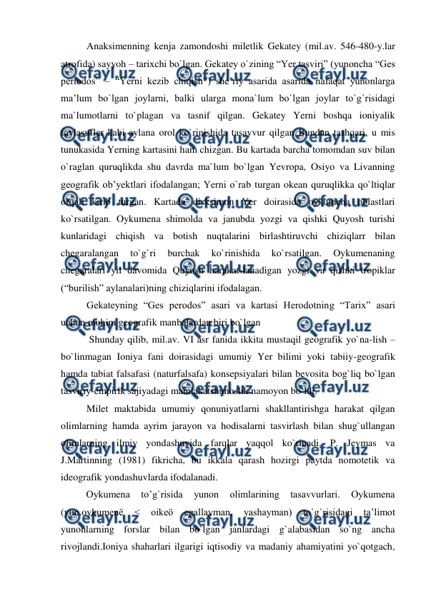  
 
Anaksimenning kenja zamondoshi miletlik Gekatey (mil.av. 546-480-y.lar 
atrofida) sayyoh – tarixchi bo`lgan. Gekatey o`zining “Yer tasviri” (yunoncha “Ges 
periodos” – “Yerni kezib chiqish”) she’riy asarida asarida nafaqat yunonlarga 
ma’lum bo`lgan joylarni, balki ularga mona`lum bo`lgan joylar to`g`risidagi 
ma`lumotlarni to`plagan va tasnif qilgan. Gekatey Yerni boshqa ioniyalik 
faylasuflar kabi aylana orol ko`rinishida tasavvur qilgan Bundan tashqari, u mis 
tunukasida Yerning kartasini ham chizgan. Bu kartada barcha tomomdan suv bilan 
o`raglan quruqlikda shu davrda ma`lum bo`lgan Yevropa, Osiyo va Livanning 
geografik ob’yektlari ifodalangan; Yerni o`rab turgan okean quruqlikka qo`ltiqlar 
orqali kirib turgan. Kartada disksimon Yer doirasida oykumena oblastlari 
ko`rsatilgan. Oykumena shimolda va janubda yozgi va qishki Quyosh turishi 
kunlaridagi chiqish va botish nuqtalarini birlashtiruvchi chiziqlarr bilan 
chegaralangan 
to`g`ri 
burchak 
ko`rinishida 
ko`rsatilgan. 
Oykumenaning 
chegaralari yil davomida Quyosh harakat-lanadigan yozgi va qishki tropiklar 
(“burilish” aylanalari)ning chiziqlarini ifodalagan.  
Gekateyning “Ges perodos” asari va kartasi Herodotning “Tarix” asari 
uchun muhim geografik manbalardan biri bo`lgan 
 Shunday qilib, mil.av. VI asr fanida ikkita mustaqil geografik yo`na-lish – 
bo`linmagan Ioniya fani doirasidagi umumiy Yer bilimi yoki tabiiy-geografik 
hamda tabiat falsafasi (naturfalsafa) konsepsiyalari bilan bevosita bog`liq bo`lgan 
tasviriy-empirik sajiyadagi mamlakatshunoslik namoyon bo`ldi. 
Milet maktabida umumiy qonuniyatlarni shakllantirishga harakat qilgan 
olimlarning hamda ayrim jarayon va hodisalarni tasvirlash bilan shug`ullangan 
olimlarning ilmiy yondashuvida farqlar yaqqol ko`rinadi. P. Jeymas va 
J.Martinning (1981) fikricha, bu ikkala qarash hozirgi paytda nomotetik va 
ideografik yondashuvlarda ifodalanadi. 
 
Oykumena 
to’g`risida 
yunon 
olimlarining 
tasavvurlari. 
Oykumena 
(yun.oykumenë 
< 
oikeö 
egallayman, 
yashayman) 
to`g`risidagi 
ta’limot 
yunonlarning forslar bilan bo`lgan janlardagi g`alabasidan so`ng ancha 
rivojlandi.Ioniya shaharlari ilgarigi iqtisodiy va madaniy ahamiyatini yo`qotgach, 
