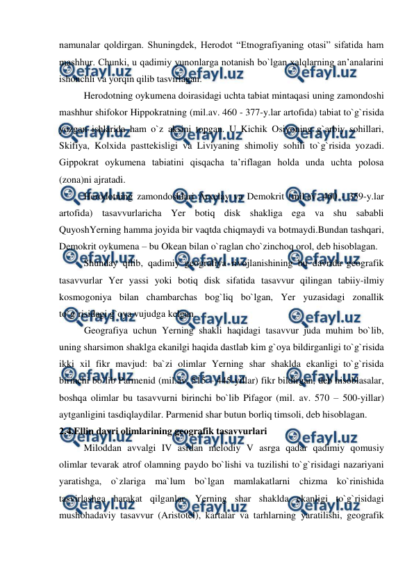  
 
namunalar qoldirgan. Shuningdek, Herodot “Etnografiyaning otasi” sifatida ham 
mashhur. Chunki, u qadimiy yunonlarga notanish bo`lgan xalqlarning an’analarini 
ishonchli va yorqin qilib tasvirlagan. 
Herodotning oykumena doirasidagi uchta tabiat mintaqasi uning zamondoshi 
mashhur shifokor Hippokratning (mil.av. 460 - 377-y.lar artofida) tabiat to`g`risida 
yozgan ishlarida ham o`z aksini topgan. U Kichik Osiyoning g`arbiy sohillari, 
Skifiya, Kolxida pasttekisligi va Liviyaning shimoliy sohili to`g`risida yozadi. 
Gippokrat oykumena tabiatini qisqacha ta’riflagan holda unda uchta polosa 
(zona)ni ajratadi. 
Herodotning zamondoshlari Arxelay va Demokrit (mil.av. 460 - 359-y.lar 
artofida) tasavvurlaricha Yer botiq disk shakliga ega va shu sababli 
QuyoshYerning hamma joyida bir vaqtda chiqmaydi va botmaydi.Bundan tashqari, 
Demokrit oykumena – bu Okean bilan o`raglan cho`zinchoq orol, deb hisoblagan. 
Shunday qilib, qadimiy geografiya rivojlanishining bu davrida geografik 
tasavvurlar Yer yassi yoki botiq disk sifatida tasavvur qilingan tabiiy-ilmiy 
kosmogoniya bilan chambarchas bog`liq bo`lgan, Yer yuzasidagi zonallik 
to`g`risidagi g`oya vujudga kelgan. 
Geografiya uchun Yerning shakli haqidagi tasavvur juda muhim bo`lib, 
uning sharsimon shaklga ekanilgi haqida dastlab kim g`oya bildirganligi to`g`risida 
ikki xil fikr mavjud: ba`zi olimlar Yerning shar shaklda ekanligi to`g`risida 
birinchi bo`lib Parmenid (mil.av. 515 – 445-yillar) fikr bildirgan, deb hisoblasalar, 
boshqa olimlar bu tasavvurni birinchi bo`lib Pifagor (mil. av. 570 – 500-yillar) 
aytganligini tasdiqlaydilar. Parmenid shar butun borliq timsoli, deb hisoblagan. 
2.4.Ellin davri olimlarining geografik tasavvurlari 
Miloddan avvalgi IV asrdan melodiy V asrga qadar qadimiy qomusiy 
olimlar tevarak atrof olamning paydo bo`lishi va tuzilishi to`g`risidagi nazariyani 
yaratishga, o`zlariga ma`lum bo`lgan mamlakatlarni chizma ko`rinishida 
tasvirlashga harakat qilganlar. Yerning shar shaklda ekanligi to`g`risidagi 
mushohadaviy tasavvur (Aristotel), kartalar va tarhlarning yaratilishi, geografik 
