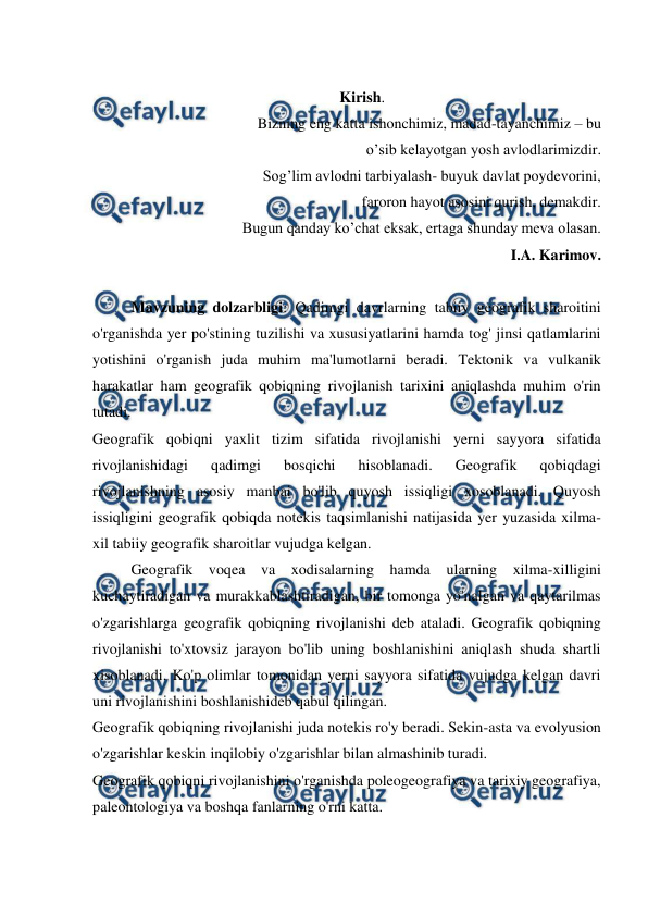  
 
 
Kirish. 
Bizning eng katta ishonchimiz, madad-tayanchimiz – bu 
o’sib kelayotgan yosh avlodlarimizdir. 
Sog’lim avlodni tarbiyalash- buyuk davlat poydevorini,  
faroron hayot asosini qurish, demakdir. 
Bugun qanday ko’chat eksak, ertaga shunday meva olasan. 
I.A. Karimov. 
 
Mavzuning dolzarbligi: Qadimgi davrlarning tabiiy geografik sharoitini 
o'rganishda yer po'stining tuzilishi va xususiyatlarini hamda tog' jinsi qatlamlarini 
yotishini o'rganish juda muhim ma'lumotlarni beradi. Tektonik va vulkanik 
harakatlar ham geografik qobiqning rivojlanish tarixini aniqlashda muhim o'rin 
tutadi. 
Geografik qobiqni yaxlit tizim sifatida rivojlanishi yerni sayyora sifatida 
rivojlanishidagi 
qadimgi 
bosqichi 
hisoblanadi. 
Geografik 
qobiqdagi 
rivojlanishning asosiy manbai bo'lib quyosh issiqligi xosoblanadi. Quyosh 
issiqligini geografik qobiqda notekis taqsimlanishi natijasida yer yuzasida xilma-
xil tabiiy geografik sharoitlar vujudga kelgan.  
Geografik voqea va xodisalarning hamda ularning xilma-xilligini 
kuchaytiradigan va murakkablashtiradigan, bir tomonga yo'nalgan va qaytarilmas 
o'zgarishlarga geografik qobiqning rivojlanishi deb ataladi. Geografik qobiqning 
rivojlanishi to'xtovsiz jarayon bo'lib uning boshlanishini aniqlash shuda shartli 
xisoblanadi. Ko'p olimlar tomonidan yerni sayyora sifatida vujudga kelgan davri 
uni rivojlanishini boshlanishideb qabul qilingan. 
Geografik qobiqning rivojlanishi juda notekis ro'y beradi. Sekin-asta va evolyusion 
o'zgarishlar keskin inqilobiy o'zgarishlar bilan almashinib turadi. 
Geografik qobiqni rivojlanishini o'rganishda poleogeografiya va tarixiy geografiya, 
paleontologiya va boshqa fanlarning o'rni katta. 
