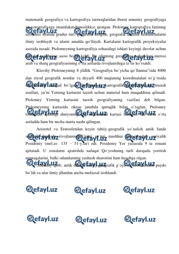  
 
matematik geografiya va kartografiya tarmoqlaridan iborat umumiy geografiyaga 
va xorografiyaga (mamlakatshunoslikka) ajratgan. Ptolomey kartografiya fanining 
asoschisi sifatida gradus turi, geografik kenglik, geografik uzunlik tushunchalarni 
ilmiy izohlaydi va ularni amalda qo`llaydi. Kartalarni kartografik proyeksiyalar 
asosida tuzadi. Ptolomeyning kartografiya sohasidagi ishlari keyingi davrlar uchun 
kartalar tuzishning asosi bo`lib keldi. Bu olimning geografiya sohasidagi merosi 
arab va sharq geografiyasining o`rta asrlarda rivojlanishiga ta`sir ko`rsatdi.  
Klavdiy Ptolomeyning 8 jildlik “Geografiya bo`yicha qo`llanma”sida 8000 
dan ziyod geografik nomlar va deyarli 400 nuqtaning koordinatalari to`g`risida 
ma`lumotlar mavjud bo`lgan. Qo`llanmada kartografik proyeksiyalarni trusish 
usullari, ya’ni Yerning kartasini tuzish uchun material ham muqaddima qilinadi. 
Ptolomey Yerning kartasini tuzish geografiyaning vazifasi deb bilgan. 
Ptolomeyning kartasida okean janubda quruqlik bilan o`raglan. Ptolomey 
tomondan qadimgi dunyoning eng mukammal kartasi tuzilgan. Bu karta o`rta 
asrladda ham bir necha marta nashr qilingan. 
Aristotel va Eratosfendan keyin tabiiy-geografik yo`nalish antik fanda 
sezilarli darajada rivojlanmadi.Uning so`ngi mashhur namoyondasi suriyalik 
Posidoniy (mel.av. 135 – 51-y.lar) edi. Posidoniy Yer yuzasida 9 ta zonani 
ajrtatadi. U zonalarni ajratishda nafaqat Qo`yoshning turli darajada yoritish 
mintaqalarini, balki odamlarning yashash sharoitini ham husobga olgan.  
 Shunday qilib, antik davrda asosiy geografik g`oya va tushunchalar paydo 
bo`ldi va ular ilmiy jihatdan ancha mufassal izohlandi. 
 
 
 
 
 
 
 
 
