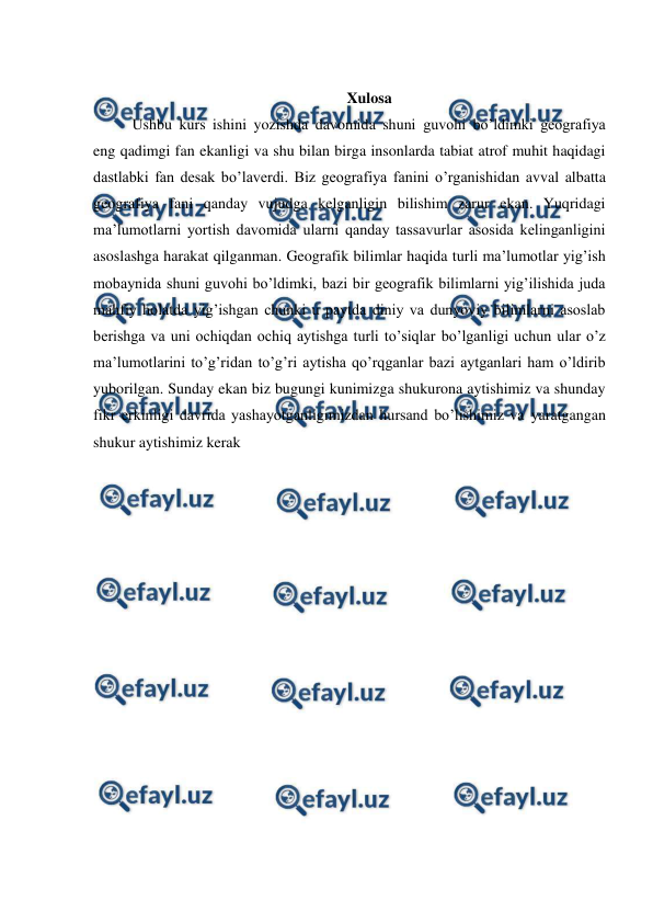  
 
 
Xulosa 
Ushbu kurs ishini yozishda davomida shuni guvohi bo’ldimki geografiya 
eng qadimgi fan ekanligi va shu bilan birga insonlarda tabiat atrof muhit haqidagi 
dastlabki fan desak bo’laverdi. Biz geografiya fanini o’rganishidan avval albatta 
geografiya fani qanday vujudga kelganligin bilishim zarur ekan. Yuqridagi 
ma’lumotlarni yortish davomida ularni qanday tassavurlar asosida kelinganligini 
asoslashga harakat qilganman. Geografik bilimlar haqida turli ma’lumotlar yig’ish 
mobaynida shuni guvohi bo’ldimki, bazi bir geografik bilimlarni yig’ilishida juda 
mahfiy holatda yig’ishgan chunki u paytda diniy va dunyoviy bilimlarni asoslab 
berishga va uni ochiqdan ochiq aytishga turli to’siqlar bo’lganligi uchun ular o’z 
ma’lumotlarini to’g’ridan to’g’ri aytisha qo’rqganlar bazi aytganlari ham o’ldirib 
yuborilgan. Sunday ekan biz bugungi kunimizga shukurona aytishimiz va shunday 
fikr erkinligi davrida yashayotganligimizdan hursand bo’lishimiz va yaratgangan 
shukur aytishimiz kerak 
 
 
 
 
 
 
 
 
 
 
 
 
 
 
 
