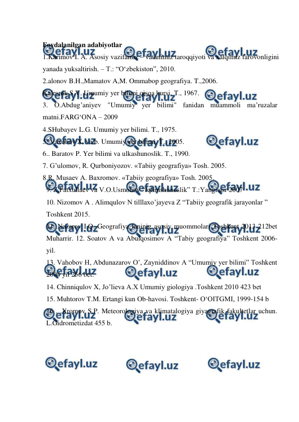  
 
 
Foydalanilgan adabiyotlar 
1.Karimov I. A. Asosiy vazifamiz – vatanimiz taroqqiyoti va xalqimiz farovonligini   
yanada yuksaltirish. – T.: “O‘zbekiston”, 2010. 
2.alonov B.H.,Mamatov A,M. Ommabop geografiya. T.,2006. 
Kalesnik S.V. Umumiy yer bilimi qisqa kursi. T., 1967. 
3. О.Аbdug’aniyev "Umumiy yer bilimi" fanidan muammoli ma’ruzalar   
matni.FARG‘ОNA – 2009 
4.SHubayev L.G. Umumiy yer bilimi. T., 1975. 
5. Vaxobov X. va b. Umumiy yer bilimi. T., 2005. 
6.. Baratov P. Yer bilimi va ulkashunoslik. T., 1990. 
7. G’ulomov, R. Qurboniyozov. «Tabiiy geografiya» Tosh. 2005. 
8.R. Musaev A. Baxromov. «Tabiiy geografiya» Tosh. 2005. 
9. Z.Fatxullaev va V.O.Usmonov “Iqlimshunoslik” T.:Yangi asr 2007 
10. Nizomov A . Alimqulov N tilllaxo’jayeva Z “Tabiiy geografik jarayonlar ” 
Toshkent 2015. 
11. Nazarov I.Q. Geografiya faninig asosiy muommolari Toshkent 2013 212bet 
Muharrir. 12. Soatov A va Abulqosimov A “Tabiy geografiya” Toshkent 2006-
yil. 
13. Vahobov H, Abdunazarov O’, Zayniddinov A “Umumiy yer bilimi” Toshkent 
2004 yil 256 bet. 
14. Chinniqulov X, Jo’lieva A.X Umumiy giologiya .Toshkent 2010 423 bet 
15. Muhtorov T.M. Ertangi kun Ob-havosi. Toshkent- O‘OITGMI, 1999-154 b 
16 . .Xromov S.P. Meteorologiya va klimatalogiya giyagrafik fakultetlar uchun. 
L.Gidrometizdat 455 b. 
 
