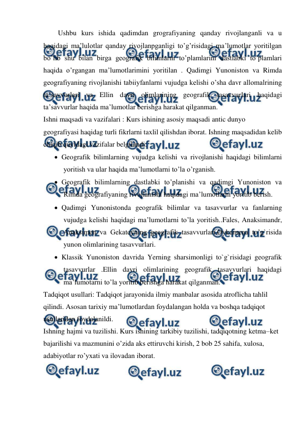  
 
Ushbu kurs ishida qadimdan grografiyaning qanday rivojlanganli va u 
haqidagi ma’lulotlar qanday rivojlanpganligi to’g’risidagi ma’lumotlar yoritilgan 
bo’lib shu bilan birga geografik bilimlarni to’plamlarini dastlabki to’plamlari 
haqida o’rgangan ma’lumotlarimini yoritilan . Qadimgi Yunoniston va Rimda 
geografiyaning rivojlanishi tabiiyfanlarni vujudga kelishi o’sha davr allomalrining 
ta’savvurlari va Ellin davri olimlarining geografik tasavvurlari haqidagi 
ta’savvurlar haqida ma’lumotlar berishga harakat qilganman. 
Ishni maqsadi va vazifalari : Kurs ishining asosiy maqsadi antic dunyo 
geografiyasi haqidag turli fikrlarni taxlil qilishdan iborat. Ishning maqsadidan kelib 
chiqib quyidagi vazifalar belgilandi: 
 Geografik bilimlarning vujudga kelishi va rivojlanishi haqidagi bilimlarni 
yoritish va ular haqida ma’lumotlarni to’la o’rganish. 
 Geografik bilimlarning dastlabki to’planishi va qadimgi Yunoniston va 
Rimda geografiyaning rivojlanishi haqidagi ma’lumotlarni yoritib berish. 
 Qadimgi Yunonistonda geografik bilimlar va tasavvurlar va fanlarning 
vujudga kelishi haqidagi ma’lumotlarni to’la yoritish..Fales, Anaksimandr, 
Anaksimen va Gekateyning geografik tasavvurlari.Oykumena to’g`risida 
yunon olimlarining tasavvurlari. 
 Klassik Yunoniston davrida Yerning sharsimonligi to`g`risidagi geografik 
tasavvurlar .Ellin davri olimlarining geografik tasavvurlari haqidagi 
ma’lumotarni to’la yoritib berishga harakat qilganman. 
Tadqiqot usullari: Tadqiqot jarayonida ilmiy manbalar asosida atroflicha tahlil 
qilindi. Asosan tarixiy ma’lumotlardan foydalangan holda va boshqa tadqiqot 
usullaridan foydalanildi.  
Ishning hajmi va tuzilishi. Kurs ishining tarkibiy tuzilishi, tadqiqotning ketma–ket 
bajarilishi va mazmunini o’zida aks ettiruvchi kirish, 2 bob 25 sahifa, xulosa, 
adabiyotlar ro’yxati va ilovadan iborat. 
  
 
 
