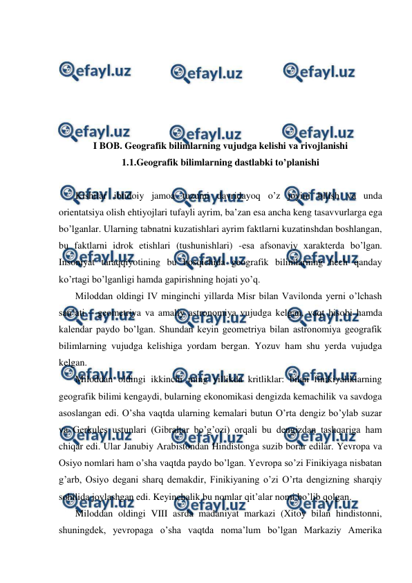  
 
 
 
 
 
 
 
I BOB. Geografik bilimlarning vujudga kelishi va rivojlanishi 
1.1.Geografik bilimlarning dastlabki to’planishi 
 
Kishilar ibtidoiy jamoa tuzumi davridayoq o’z joyini bilish va unda 
orientatsiya olish ehtiyojlari tufayli ayrim, ba’zan esa ancha keng tasavvurlarga ega 
bo’lganlar. Ularning tabnatni kuzatishlari ayrim faktlarni kuzatinshdan boshlangan, 
bu faktlarni idrok etishlari (tushunishlari) -esa afsonaviy xarakterda bo’lgan. 
Insoniyat taraqqiyotining bu bosqichida geografik bilimlarning hech qanday 
ko’rtagi bo’lganligi hamda gapirishning hojati yo’q. 
Miloddan oldingi IV minginchi yillarda Misr bilan Vavilonda yerni o’lchash 
san’ati – geometriya va amaliy astronomiya vujudga kelgan, vaqt hisobi hamda 
kalendar paydo bo’lgan. Shundan keyin geometriya bilan astronomiya geografik 
bilimlarning vujudga kelishiga yordam bergan. Yozuv ham shu yerda vujudga 
kelgan. 
Miloddan oldingi ikkinchi ming yillikda kritliklar: bilan finikiyaliklarning 
geografik bilimi kengaydi, bularning ekonomikasi dengizda kemachilik va savdoga 
asoslangan edi. O’sha vaqtda ularning kemalari butun O’rta dengiz bo’ylab suzar 
va Gerkules ustunlari (Gibraltar bo’g’ozi) orqali bu dengizdan tashqariga ham 
chiqar edi. Ular Janubiy Arabistondan Hindistonga suzib borar edilar. Yevropa va 
Osiyo nomlari ham o’sha vaqtda paydo bo’lgan. Yevropa so’zi Finikiyaga nisbatan 
g’arb, Osiyo degani sharq demakdir, Finikiyaning o’zi O’rta dengizning sharqiy 
sohilida joylashgan edi. Keyinchalik bu nomlar qit’alar nomi bo’lib qolgan. 
Miloddan oldingi VIII asrda madaniyat markazi (Xitoy bilan hindistonni, 
shuningdek, yevropaga o’sha vaqtda noma’lum bo’lgan Markaziy Amerika 
