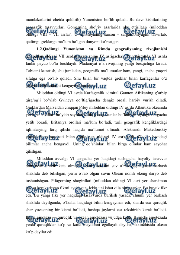  
 
mamlakatlarini chetda qoldirib) Yunoniston bo’lib qoladi. Bu davr kishilarining 
geografik tasavvurlari Gomerning she’riy asarlarida aks ettirilgan (miloddan 
oldingi VIII – VII asrlar). U Odisseyaning sarson – sargardonlyagini tasvirlab, 
qadimgi greklarga ma’lum bo’lgan dunyoni ko’rsatgan. 
1.2.Qadimgi 
Yunoniston 
va 
Rimda 
geografiyaning 
rivojlanishi 
(miloddan oldingi VII asrdan eramizning IV asrigacha). Yunonistonda VI asrda 
fanlar paydo bo’la boshlaydi. Madaniyat o’z rivojining yangi bosqichiga kiradi. 
Tabiatni kuzatish, shu jumladan, geografik ma’lumotlar ham, yangi, ancha yuqori 
sifatga ega bo’lib qoladi. Shu bilan bir vaqtda greklar bilan karfagenlar o’z 
geografik bilimlarini kengaytira boradilar. 
Miloddan oldingi VI asrda Karfagenlik admiral Gannon Afrikaning g’arbiy 
qirg’og’i bo’ylab Gvineya qo’ltig’igacha dengiz orqali harbiy yurish qiladi. 
Greklardan Marseldan chiqqan Pifey miloddan oldingi IV asrda Atlantika okeanida 
yevropa sohillari bo’ylab sayohat qilib, yorug’ tunlar bo’ladigan «yengliklargacha 
yetib boradi, Britaniya orollari ma’lum bo’ladi, turli geografik kengliklardagi 
iqlimlarying farq qilishi haqida ma’lumot olinadi. Aleksandr Makedonskiy 
yurishlari munosabati bilan (miloddan oldingi IV asr) turli o’lkalar haqidagi 
bilimlar ancha kengaydi. Uning qo’shinlari bilan birga olimlar ham sayohat 
qilishgan. 
Miloddan avvalgi VI asrgacha yer haqidagi tushuncha hayoliy tasavvur 
doirasidan chikib keta olmagan, yerni atrofini suv o’rab olgan yassi barkash 
shaklida deb bilishgan, yerni o’rab olgan suvni Okean nomli «keng daryo deb 
tushunishgan. Pifagorning shogirdlari (miloddan oldingi VI asr) yer sharsimon 
bo’lsa kerak, degan fikrni aytishgan, lekin uni isbot qila olmaganlar. Bu buyuk fikr 
edi. Bu yangi fikr yer haqidagi tasavvurda burilish yasadi: chunki yer barkash 
shaklida deyilganda, o’lkalar haqidagi bilim kengaymas edi, sharda esa quruqlik 
shar yuzasining bir kismi bo’ladi, boshqa joylarni esa tekshirish kerak bo’ladi. 
Ikkita gipoteza — quruqlik va okean gipotezasi vujudga keldi. Birinchi gipotezada 
yerda quruqliklar ko’p va katta maydonni egallaydi deyilsa, ikkinchisida okean 
ko’p deyilar edi. 
