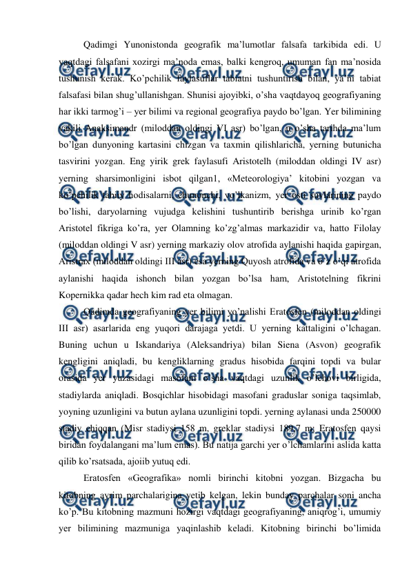  
 
Qadimgi Yunonistonda geografik ma’lumotlar falsafa tarkibida edi. U 
vaqtdagi falsafani xozirgi ma’noda emas, balki kengroq, umuman fan ma’nosida 
tushunish kerak. Ko’pchilik faylasuflar tabiatni tushuntirish bilan, ya’ni tabiat 
falsafasi bilan shug’ullanishgan. Shunisi ajoyibki, o’sha vaqtdayoq geografiyaning 
har ikki tarmog’i – yer bilimi va regional geografiya paydo bo’lgan. Yer bilimining 
vakili Anaksimandr (miloddan oldingi VI asr) bo’lgan, u o’sha tarihda ma’lum 
bo’lgan dunyoning kartasini chizgan va taxmin qilishlaricha, yerning butunicha 
tasvirini yozgan. Eng yirik grek faylasufi Aristotelh (miloddan oldingi IV asr) 
yerning sharsimonligini isbot qilgan1, «Meteorologiya’ kitobini yozgan va 
ko’pchilik tabiiy hodisalarni, chunonchi, vo’lkanizm, yer osti suvlarining paydo 
bo’lishi, daryolarning vujudga kelishini tushuntirib berishga urinib ko’rgan 
Aristotel fikriga ko’ra, yer Olamning ko’zg’almas markazidir va, hatto Filolay 
(miloddan oldingi V asr) yerning markaziy olov atrofida aylanishi haqida gapirgan, 
Aristrax (miloddan oldingi III asr) esa yerning Quyosh atrofida va o’z o’qi atrofida 
aylanishi haqida ishonch bilan yozgan bo’lsa ham, Aristotelning fikrini 
Kopernikka qadar hech kim rad eta olmagan. 
Qadimda geografiyaning yer bilimi yo’nalishi Eratosfen (miloddan oldingi 
III asr) asarlarida eng yuqori darajaga yetdi. U yerning kattaligini o’lchagan. 
Buning uchun u Iskandariya (Aleksandriya) bilan Siena (Asvon) geografik 
kengligini aniqladi, bu kengliklarning gradus hisobida farqini topdi va bular 
orasida yer yuzasidagi masofani o’sha vaqtdagi uzunlik o’lchovi birligida, 
stadiylarda aniqladi. Bosqichlar hisobidagi masofani graduslar soniga taqsimlab, 
yoyning uzunligini va butun aylana uzunligini topdi. yerning aylanasi unda 250000 
stadiy chiqqan (Misr stadiysi 158 m, greklar stadiysi 189,7 m; Eratosfen qaysi 
biridan foydalangani ma’lum emas). Bu natija garchi yer o’lchamlarini aslida katta 
qilib ko’rsatsada, ajoiib yutuq edi. 
Eratosfen «Geografika» nomli birinchi kitobni yozgan. Bizgacha bu 
kitobning ayrim parchalarigina yetib kelgan, lekin bunday parchalar soni ancha 
ko’p. Bu kitobning mazmuni hozirgi vaqtdagi geografiyaning, aniqrog’i, umumiy 
yer bilimining mazmuniga yaqinlashib keladi. Kitobning birinchi bo’limida 
