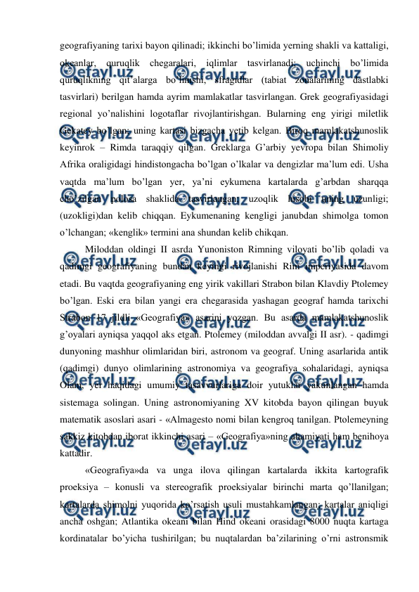  
 
geografiyaning tarixi bayon qilinadi; ikkinchi bo’limida yerning shakli va kattaligi, 
okeanlar, quruqlik chegaralari, iqlimlar tasvirlanadi; uchinchi bo’limida 
quruqlikning qit’alarga bo’linishi, sfragidlar (tabiat zonalarining dastlabki 
tasvirlari) berilgan hamda ayrim mamlakatlar tasvirlangan. Grek geografiyasidagi 
regional yo’nalishini logotaflar rivojlantirishgan. Bularning eng yirigi miletlik 
Gekatey bo’lgan; uning kartasi bizgacha yetib kelgan. Biroq mamlakatshunoslik 
keyinrok – Rimda taraqqiy qilgan. Greklarga G’arbiy yevropa bilan Shimoliy 
Afrika oraligidagi hindistongacha bo’lgan o’lkalar va dengizlar ma’lum edi. Usha 
vaqtda ma’lum bo’lgan yer, ya’ni eykumena kartalarda g’arbdan sharqqa 
cho’zilgan polosa shaklida tasvirlangan; uzoqlik hisobi uning uzunligi; 
(uzokligi)dan kelib chiqqan. Eykumenaning kengligi janubdan shimolga tomon 
o’lchangan; «kenglik» termini ana shundan kelib chikqan. 
Miloddan oldingi II asrda Yunoniston Rimning viloyati bo’lib qoladi va 
qadimgi geografiyaning bundan keyingi rivojlanishi Rim imperiyasida davom 
etadi. Bu vaqtda geografiyaning eng yirik vakillari Strabon bilan Klavdiy Ptolemey 
bo’lgan. Eski era bilan yangi era chegarasida yashagan geograf hamda tarixchi 
Strabon 17 jildli «Geografiya» asarini yozgan. Bu asarda mamlakatshunoslik 
g’oyalari ayniqsa yaqqol aks etgan. Ptolemey (miloddan avvalgi II asr). - qadimgi 
dunyoning mashhur olimlaridan biri, astronom va geograf. Uning asarlarida antik 
(qadimgi) dunyo olimlarining astronomiya va geografiya sohalaridagi, ayniqsa 
Olam, yer haqidagi umumiy tasavvurlariga doir yutuklar yakunlangan hamda 
sistemaga solingan. Uning astronomiyaning XV kitobda bayon qilingan buyuk 
matematik asoslari asari - «Almagesto nomi bilan kengroq tanilgan. Ptolemeyning 
sakkiz kitobdan iborat ikkinchi asari – «Geografiya»ning ahamiyati ham benihoya 
kattadir. 
«Geografiya»da va unga ilova qilingan kartalarda ikkita kartografik 
proeksiya – konusli va stereografik proeksiyalar birinchi marta qo’llanilgan; 
kartalarda shimolni yuqorida ko’rsatish usuli mustahkamlangan; kartalar aniqligi 
ancha oshgan; Atlantika okeani bilan Hind okeani orasidagi 8000 nuqta kartaga 
kordinatalar bo’yicha tushirilgan; bu nuqtalardan ba’zilarining o’rni astronsmik 
