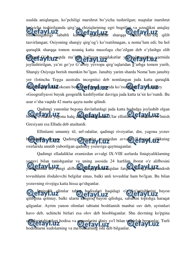  
 
usulda aniqlangan, ko’pchiligi marshrut bo’yicha tushirilgan; nuqtalar marshrut 
bo’yicha tushirilganda qirg’oq chiziqlarining egri bugriligi va uzoqlikni aniqlay 
bilishmaganligi sababli kartada quruqliklar sharqqa tomon cho’ziq qilib 
tasvirlangan; Osiyoning sharqiy qirg’og’i ko’rsatilmagan, u noma’lum edi; bu hol 
quruqlik sharqqa tomon noaniq katta masofaga cho’zilgan deb o’ylashga olib 
kelgan. O’sha vaqtda ma’lum bo’lgan mamlakatlar yer aylanasining yarmida 
joylashtirilgan, ya’ni go’yo G’arbiy yevropa qirg’oqlaridan g’arbga tomon yurib, 
Sharqiy Osiyoga borish mumkin bo’lgan. Janubiy yarim sharda Noma’lum janubiy 
yer (lotincha Tegga australis incognita) deb nomlangan juda katta quruqlik 
tasvirlangan. Hind okeani berk ichki dengiz tarzida ko’rsatalgan.  
Ptolomey 
«Geografiya»si buyuk geografik kashfiyotlar davriga juda katta ta’sir ko’rsatdi. Bu 
asar o’sha vaqtda 42 marta qayta nashr qilindi.  
Qadimgi yunonlar begona davlatlardagi juda katta hududga joylashib olgan 
bo'lib, o'zlarini yagona halq deb hisoblaganlar. Ular ellinlar, o'z vatanlari bo'lmish 
Gresiyani esa Ellada deb atashardi. 
Ellinlarni umumiy til, urf-odatlar, qadimgi rivoyatlar, din, yagona yozuv 
birlashtirib turgan. Qadimgi yunonlar eramizdan avvalgi II ming yillikning 
oxirlarida unutib yuborilgan qadimiy yozuviga qaytmaganlar. 
 
Qadimgi elladaliklar eramizdan avvalgi IX-VIII asrlarda finiqiyaliklarning 
yozuvi bilan tanishganlar va uning asosida 24 harfdan iborat o'z alifbosini 
yaratganlar. Bu yangi alifboda finiqiyaliklarniqidan farqli o'laroq, faqat undosh 
tovushlarni ifodalovchi belgilar emas, balki unli tovushlar ham bo'lgan. Bu bilan 
yozuvning rivojiga katta hissa qo'shganlar. 
Ioniyalik olimlar tabiat hodisalari haqidagi o'z ko'zatishlarini bayon 
qilibgina qolmay, balki ularni kengroq bayon qilishga, sababini topishga haraqat 
qilganlar. Ayrim yunon olimlari tabiatni boshlanish manbai suv deb, ayrimlari 
havo deb, uchinchi birlari esa olov deb hisoblaganlar. Shu davrning ko'pgina 
olimlari tabiatdagi hodisa va qonunlarini diniy yo'l bilan tasvirlab berganlar. Turli 
hodisalarni xudolarning va ma'budlarning ishi deb bilganlar. 
