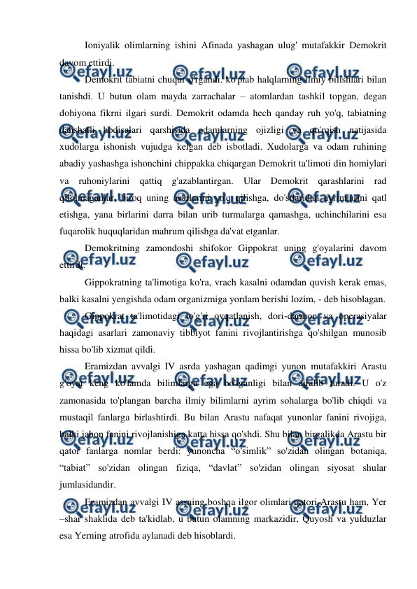  
 
Ioniyalik olimlarning ishini Afinada yashagan ulug' mutafakkir Demokrit 
davom ettirdi.  
Demokrit tabiatni chuqur o'rgandi. ko'plab halqlarning ilmiy bilishlari bilan 
tanishdi. U butun olam mayda zarrachalar – atomlardan tashkil topgan, degan 
dohiyona fikrni ilgari surdi. Demokrit odamda hech qanday ruh yo'q, tabiatning 
dahshatli hodisalari qarshisida odamlarning ojizligi va qo'rqish natijasida 
xudolarga ishonish vujudga kelgan deb isbotladi. Xudolarga va odam ruhining 
abadiy yashashga ishonchini chippakka chiqargan Demokrit ta'limoti din homiylari 
va ruhoniylarini qattiq g'azablantirgan. Ular Demokrit qarashlarini rad 
qilolmaganlar, biroq uning asarlarini yo'q qilishga, do'stlaridan ayrimlarini qatl 
etishga, yana birlarini darra bilan urib turmalarga qamashga, uchinchilarini esa 
fuqarolik huquqlaridan mahrum qilishga da'vat etganlar. 
Demokritning zamondoshi shifokor Gippokrat uning g'oyalarini davom 
ettirdi.  
Gippokratning ta'limotiga ko'ra, vrach kasalni odamdan quvish kerak emas, 
balki kasalni yengishda odam organizmiga yordam berishi lozim, - deb hisoblagan.  
Gippokrat ta'limotidagi to'g'ri ovqatlanish, dori-darmon va operasiyalar 
haqidagi asarlari zamonaviy tibbiyot fanini rivojlantirishga qo'shilgan munosib 
hissa bo'lib xizmat qildi. 
Eramizdan avvalgi IV asrda yashagan qadimgi yunon mutafakkiri Arastu 
g'oyat keng ko'lamda bilimlarga ega bo'lganligi bilan ajralib turadi. U o'z 
zamonasida to'plangan barcha ilmiy bilimlarni ayrim sohalarga bo'lib chiqdi va 
mustaqil fanlarga birlashtirdi. Bu bilan Arastu nafaqat yunonlar fanini rivojiga, 
balki jahon fanini rivojlanishiga katta hissa qo'shdi. Shu bilan birgalikda Arastu bir 
qator fanlarga nomlar berdi: yunoncha “o'simlik” so'zidan olingan botaniqa, 
“tabiat” so'zidan olingan fiziqa, “davlat” so'zidan olingan siyosat shular 
jumlasidandir. 
Eramizdan avvalgi IV asrning boshqa ilgor olimlari qatori Arastu ham, Yer 
–shar shaklida deb ta'kidlab, u butun olamning markazidir, Quyosh va yulduzlar 
esa Yerning atrofida aylanadi deb hisoblardi. 
