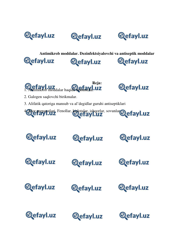  
 
 
 
 
 
Antimikrob moddalar. Dezinfektsiyalovchi va antiseptik moddalar 
 
 
 
Reja: 
1. Antimikrob moddalar haqida tushuncha. 
2. Galogen saqlovchi birikmalar.  
3. Alifatik qatoriga mansub va al’degidlar guruhi antiseptiklari 
4. Xlor preparatlari. Fenollar, kislotalar, ishqorlar, sovunlar 
 
 
 
 
 
 
 
 
 
 
 
 
 
 
 
 
 
 
