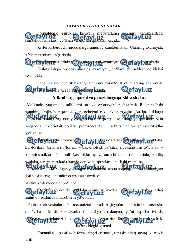  
 
 
TAYANCH TUSHUNCHALAR: 
Formaldegid guruxiga kiruvchi preparatlarga umumiy xarakteristika. 
Farmakodinamikasi, qo‘llash va saqlash qoidalari xaqida.  
Kislorod beruvchi moddalarga umumiy xarakteristika. Ularning axamiyati, 
ta’sir mexanizmi to‘g‘risida. 
Xlor preparatlarining ta’sir mexanizmi, axamiyati qo‘llanilishi to‘g‘risida. 
Kislota ishqor va sovunlarning axamiyati, qo‘llanilishi saklash qoiidalari 
to‘g‘risida. 
Fenol va uning birikmalariga umumiy xarakteristika, ularning axamiyati, 
qo‘llanilishi dozalari va saqlash qoidalari haqida.  
Mikroblarga qarshi va parazitlarga qarshi vositalar. 
  Ma’lumki, yuqumli kasalliklarni turli qo‘zg‘atuvchilar chaqiradi. Bular bo‘lishi 
mumkin : mikroblar protozoylar, gelmentlar va ektoparazitlar. Bu kasalliklarga 
qarshi kurashning eng asosiy yo‘li bu kasallik qo‘zg‘atuvchilarni yo‘qotishdir. SHu 
maqsadda bakteriotsit dorilar, protozootsidlar, insektitsidlar va gelmentotsidlar 
qo‘llaniladi. 
  Bakteriotsidlar – mikroblarni rivojlanishini turli darajada to‘xtatadigan moddalar. 
Bu dorilarni ba’zilari o‘ldiradi – bakteriotsid, ba’zilari rivojlanishini to‘xtatadi – 
bakteriostatiklar. Yuqumli kasalliklar qo‘zg‘atuvchilari atrof muhitda, shilliq 
pardalar, teri va yaralarda hamda qon va to‘qimalarda bo‘lishi mumkin. 
  Mikroblarni o‘ldiradigan yoki ularni rivojlanishi uchun noqulay sharoit yaratadigan 
dori vositalariga antimikrob vositalar deyiladi. 
 Antimikrob moddalar bo‘linadi:  
1.  Dezinfeksiyalovchi moddalar – binolar,jixozlar, transport va boshqa tashqi 
muhit ob’ektlarida mikroblarni yo‘qotadi. 
   Antimikrob vositalar ta’sir mexanizmi mikrob xo‘jayralarida bioximik protsesslar 
va fiziko – kimik xususiyatlarni buzishga asoslangan, ya’ni oqsillar ivitish, 
xo‘jayrani suvsizlantirish, oksidlash, pH ni o‘zgartirish, fermentlarni buzish va h. k 
Formaldegid guruxi. 
1. Formalin – bu 40% li formaldegid eritmasi, rangsiz, tiniq suyuqlik, o‘tkir 
hidli.  
