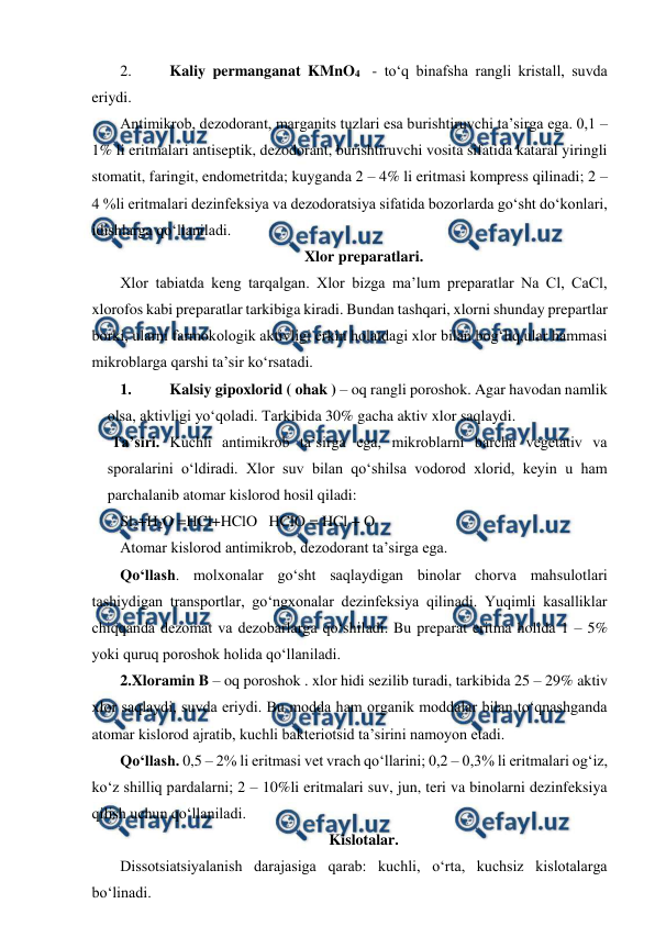  
 
2. 
Kaliy permanganat KMnO4  - to‘q binafsha rangli kristall, suvda 
eriydi. 
Antimikrob, dezodorant, marganits tuzlari esa burishtiruvchi ta’sirga ega. 0,1 – 
1% li eritmalari antiseptik, dezodorant, burishtiruvchi vosita sifatida kataral yiringli 
stomatit, faringit, endometritda; kuyganda 2 – 4% li eritmasi kompress qilinadi; 2 – 
4 %li eritmalari dezinfeksiya va dezodoratsiya sifatida bozorlarda go‘sht do‘konlari, 
idishlarga qo‘llaniladi.  
Xlor preparatlari. 
Xlor tabiatda keng tarqalgan. Xlor bizga ma’lum preparatlar Na Cl, CaCl, 
xlorofos kabi preparatlar tarkibiga kiradi. Bundan tashqari, xlorni shunday prepartlar 
borki, ularni farmokologik aktivligi erkin holatdagi xlor bilan bog‘liq,ular hammasi 
mikroblarga qarshi ta’sir ko‘rsatadi. 
1. 
Kalsiy gipoxlorid ( ohak ) – oq rangli poroshok. Agar havodan namlik 
olsa, aktivligi yo‘qoladi. Tarkibida 30% gacha aktiv xlor saqlaydi.  
 Ta’siri. Kuchli antimikrob ta’sirga ega, mikroblarni barcha vegetativ va 
sporalarini o‘ldiradi. Xlor suv bilan qo‘shilsa vodorod xlorid, keyin u ham 
parchalanib atomar kislorod hosil qiladi:  
Sl2+H2O =HCl+HClO   HClO = HCl + O 
Atomar kislorod antimikrob, dezodorant ta’sirga ega.  
Qo‘llash. molxonalar go‘sht saqlaydigan binolar chorva mahsulotlari 
tashiydigan transportlar, go‘ngxonalar dezinfeksiya qilinadi. Yuqimli kasalliklar 
chiqqanda dezomat va dezobarlarga qo‘shiladi. Bu preparat eritma holida 1 – 5% 
yoki quruq poroshok holida qo‘llaniladi. 
2.Xloramin B – oq poroshok . xlor hidi sezilib turadi, tarkibida 25 – 29% aktiv 
xlor saqlaydi, suvda eriydi. Bu modda ham organik moddalar bilan to‘qnashganda 
atomar kislorod ajratib, kuchli bakteriotsid ta’sirini namoyon etadi. 
Qo‘llash. 0,5 – 2% li eritmasi vet vrach qo‘llarini; 0,2 – 0,3% li eritmalari og‘iz, 
ko‘z shilliq pardalarni; 2 – 10%li eritmalari suv, jun, teri va binolarni dezinfeksiya 
qilish uchun qo‘llaniladi.  
Kislotalar. 
Dissotsiatsiyalanish darajasiga qarab: kuchli, o‘rta, kuchsiz kislotalarga 
bo‘linadi. 
