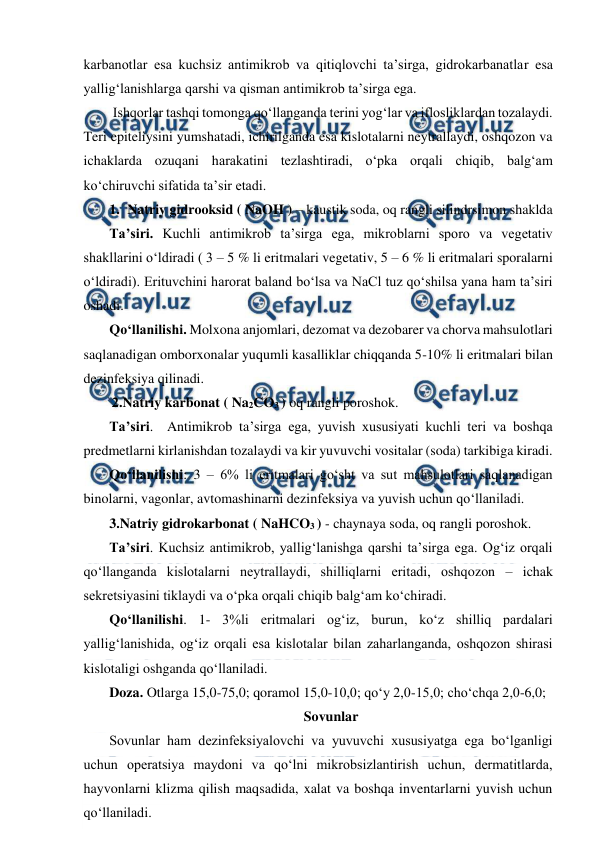  
 
karbanotlar esa kuchsiz antimikrob va qitiqlovchi ta’sirga, gidrokarbanatlar esa 
yallig‘lanishlarga qarshi va qisman antimikrob ta’sirga ega. 
 Ishqorlar tashqi tomonga qo‘llanganda terini yog‘lar va iflosliklardan tozalaydi. 
Teri epiteliysini yumshatadi, ichirilganda esa kislotalarni neytrallaydi, oshqozon va 
ichaklarda ozuqani harakatini tezlashtiradi, o‘pka orqali chiqib, balg‘am 
ko‘chiruvchi sifatida ta’sir etadi. 
1. Natriy gidrooksid ( NaOH ) – kaustik soda, oq rangli silindrsimon shaklda 
Ta’siri. Kuchli antimikrob ta’sirga ega, mikroblarni sporo va vegetativ 
shakllarini o‘ldiradi ( 3 – 5 % li eritmalari vegetativ, 5 – 6 % li eritmalari sporalarni 
o‘ldiradi). Erituvchini harorat baland bo‘lsa va NaCl tuz qo‘shilsa yana ham ta’siri 
oshadi. 
Qo‘llanilishi. Molxona anjomlari, dezomat va dezobarer va chorva mahsulotlari 
saqlanadigan omborxonalar yuqumli kasalliklar chiqqanda 5-10% li eritmalari bilan 
dezinfeksiya qilinadi. 
2.Natriy karbonat ( Na2CO3 ) oq rangli poroshok.  
Ta’siri.  Antimikrob ta’sirga ega, yuvish xususiyati kuchli teri va boshqa 
predmetlarni kirlanishdan tozalaydi va kir yuvuvchi vositalar (soda) tarkibiga kiradi.  
Qo‘llanilishi: 3 – 6% li eritmalari go‘sht va sut mahsulotlari saqlanadigan 
binolarni, vagonlar, avtomashinarni dezinfeksiya va yuvish uchun qo‘llaniladi. 
3.Natriy gidrokarbonat ( NaHCO3 ) - chaynaya soda, oq rangli poroshok.  
Ta’siri. Kuchsiz antimikrob, yallig‘lanishga qarshi ta’sirga ega. Og‘iz orqali 
qo‘llanganda kislotalarni neytrallaydi, shilliqlarni eritadi, oshqozon – ichak 
sekretsiyasini tiklaydi va o‘pka orqali chiqib balg‘am ko‘chiradi. 
Qo‘llanilishi. 1- 3%li eritmalari og‘iz, burun, ko‘z shilliq pardalari 
yallig‘lanishida, og‘iz orqali esa kislotalar bilan zaharlanganda, oshqozon shirasi 
kislotaligi oshganda qo‘llaniladi. 
Doza. Otlarga 15,0-75,0; qoramol 15,0-10,0; qo‘y 2,0-15,0; cho‘chqa 2,0-6,0; 
Sovunlar 
Sovunlar ham dezinfeksiyalovchi va yuvuvchi xususiyatga ega bo‘lganligi 
uchun operatsiya maydoni va qo‘lni mikrobsizlantirish uchun, dermatitlarda, 
hayvonlarni klizma qilish maqsadida, xalat va boshqa inventarlarni yuvish uchun 
qo‘llaniladi. 
