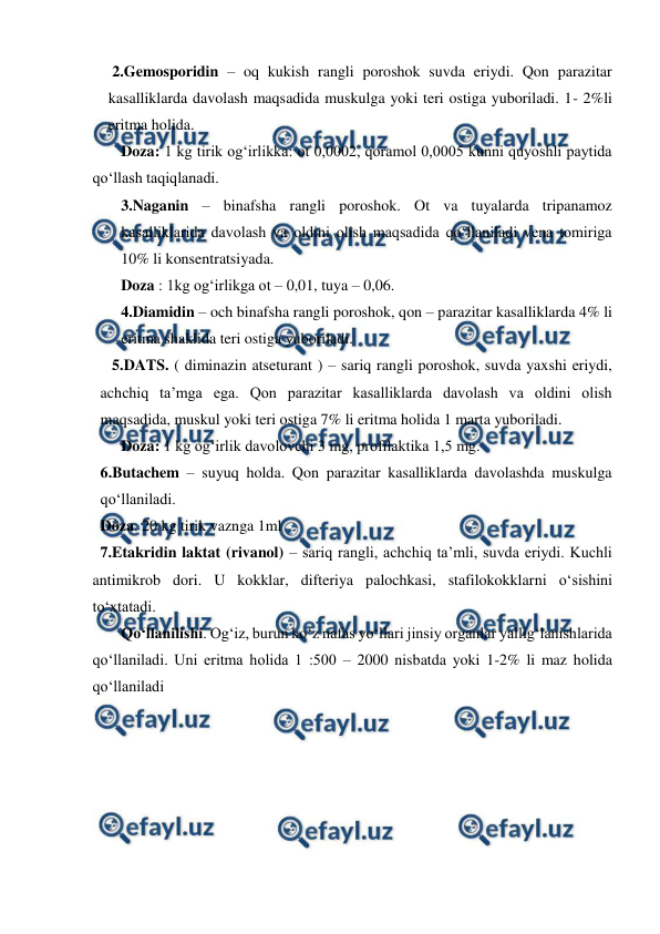  
 
 2.Gemosporidin – oq kukish rangli poroshok suvda eriydi. Qon parazitar 
kasalliklarda davolash maqsadida muskulga yoki teri ostiga yuboriladi. 1- 2%li 
eritma holida. 
Doza: 1 kg tirik og‘irlikka: ot 0,0002, qoramol 0,0005 kunni quyoshli paytida 
qo‘llash taqiqlanadi. 
3.Naganin – binafsha rangli poroshok. Ot va tuyalarda tripanamoz 
kasalliklarida davolash va oldini olish maqsadida qo‘llaniladi vena tomiriga 
10% li konsentratsiyada. 
Doza : 1kg og‘irlikga ot – 0,01, tuya – 0,06. 
4.Diamidin – och binafsha rangli poroshok, qon – parazitar kasalliklarda 4% li 
eritma shaklida teri ostiga yuboriladi. 
   5.DATS. ( diminazin atseturant ) – sariq rangli poroshok, suvda yaxshi eriydi, 
achchiq ta’mga ega. Qon parazitar kasalliklarda davolash va oldini olish 
maqsadida, muskul yoki teri ostiga 7% li eritma holida 1 marta yuboriladi. 
Doza: 1 kg og‘irlik davolovchi 3 mg, profilaktika 1,5 mg.  
6.Butachem – suyuq holda. Qon parazitar kasalliklarda davolashda muskulga 
qo‘llaniladi. 
Doza. 20 kg tirik vaznga 1ml  
  7.Etakridin laktat (rivanol) – sariq rangli, achchiq ta’mli, suvda eriydi. Kuchli 
antimikrob dori. U kokklar, difteriya palochkasi, stafilokokklarni o‘sishini 
to‘xtatadi.  
Qo‘llanilishi. Og‘iz, burun ko‘z nafas yo‘llari jinsiy organlar yallig‘lanishlarida 
qo‘llaniladi. Uni eritma holida 1 :500 – 2000 nisbatda yoki 1-2% li maz holida 
qo‘llaniladi 
 

