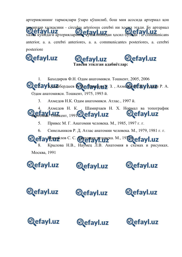  
 
артериясининг тармоқлари ўзаро қўшилиб, бош мия асосида артериал қон 
томирлар халқасини - circulus arteriosus cerebri ни ҳосил этади. Бу артериал 
халқа қуйидаги артерияларнинг қўшилишидан ҳосил бўлади : a. communicans 
anterior, a. a. cerebri anteriores, a. a. communicantes posteriores, a. cerebri 
posteriore  
 
Тавсия этилган адабиётлар: 
 
1. 
Баходиров Ф.Н. Одам анатомияси. Тошкент, 2005, 2006 
2. 
Худайбердыев Р. И. , Захидов Х. З. , Ахмедов Н. К. , Аляви Р. А. 
Одам анатомияси. Тошкент, 1975, 1993 й. 
3. 
Ахмедов Н.К. Одам анатомияси. Атлас., 1997 й. 
4. 
Ахмедов Н. К. , Шамирзаев Н. Х. Нормал ва топографик 
анатомия. Тошкент, 1991. 
5. 
Привес М. Г. Анатомия человека. М., 1985, 1997 г. г. 
6. 
Синельников Р. Д. Атлас анатомии человека. М., 1979, 1981 г. г. 
7. 
Михайлов С. С. Анатомия человека. М., 1973 г. 
8. 
Крылова Н.В., Наумец Л.В. Анатомия в схемах и рисунках. 
Москва, 1991 
 
 
