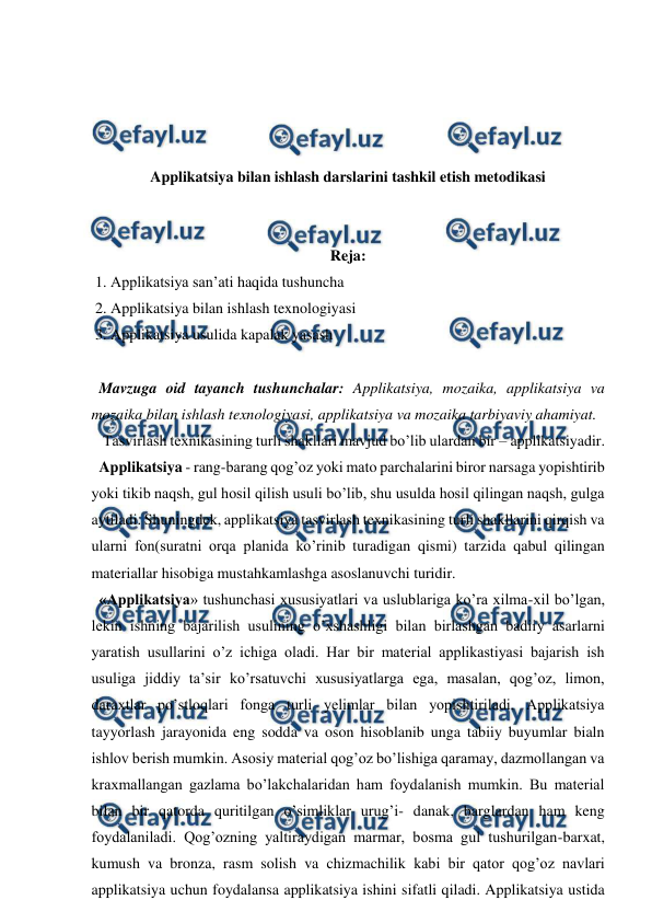  
 
 
 
 
 
Applikatsiya bilan ishlash darslarini tashkil etish metodikasi 
 
 
Reja: 
 1. Applikatsiya san’ati haqida tushuncha 
 2. Applikatsiya bilan ishlash texnologiyasi 
 3. Applikatsiya usulida kapalak yasash  
 
  Mavzuga oid tayanch tushunchalar: Applikatsiya, mozaika, applikatsiya va 
mozaika bilan ishlash texnologiyasi, applikatsiya va mozaika tarbiyaviy ahamiyat.  
   Tasvirlash texnikasining turli shakllari mavjud bo’lib ulardan bir – applikatsiyadir.  
  Applikatsiya - rang-barang qog’oz yoki mato parchalarini biror narsaga yopishtirib 
yoki tikib naqsh, gul hosil qilish usuli bo’lib, shu usulda hosil qilingan naqsh, gulga 
aytiladi. Shuningdek, applikatsiya tasvirlash texnikasining turli shakllarini qirqish va 
ularni fon(suratni orqa planida ko’rinib turadigan qismi) tarzida qabul qilingan 
materiallar hisobiga mustahkamlashga asoslanuvchi turidir.  
  «Applikatsiya» tushunchasi xususiyatlari va uslublariga ko’ra xilma-xil bo’lgan, 
lekin ishning bajarilish usulining o’xshashligi bilan birlashgan badiiy asarlarni 
yaratish usullarini o’z ichiga oladi. Har bir material applikastiyasi bajarish ish 
usuliga jiddiy ta’sir ko’rsatuvchi xususiyatlarga ega, masalan, qog’oz, limon, 
daraxtlar po’stloqlari fonga turli yelimlar bilan yopishtiriladi. Applikatsiya 
tayyorlash jarayonida eng sodda va oson hisoblanib unga tabiiy buyumlar bialn 
ishlov berish mumkin. Asosiy material qog’oz bo’lishiga qaramay, dazmollangan va 
kraxmallangan gazlama bo’lakchalaridan ham foydalanish mumkin. Bu material 
bilan bir qatorda quritilgan o’simliklar urug’i- danak, barglardan ham keng 
foydalaniladi. Qog’ozning yaltiraydigan marmar, bosma gul tushurilgan-barxat, 
kumush va bronza, rasm solish va chizmachilik kabi bir qator qog’oz navlari 
applikatsiya uchun foydalansa applikatsiya ishini sifatli qiladi. Applikatsiya ustida 
