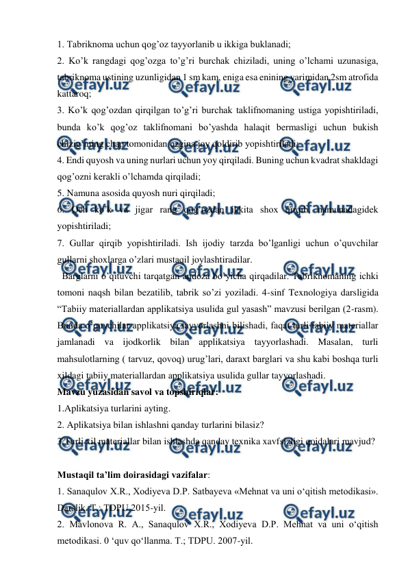  
 
1. Tabriknoma uchun qog’oz tayyorlanib u ikkiga buklanadi;  
2. Ko’k rangdagi qog’ozga to’g’ri burchak chiziladi, uning o’lchami uzunasiga, 
tabriknoma ustining uzunligidan 1 sm kam, eniga esa enining yarimidan 2sm atrofida 
kattaroq;  
3. Ko’k qog’ozdan qirqilgan to’g’ri burchak taklifnomaning ustiga yopishtiriladi, 
bunda ko’k qog’oz taklifnomani bo’yashda halaqit bermasligi uchun bukish 
chizig’ining chap tomonidan ozgina joy qoldirib yopishtiriladi;  
4. Endi quyosh va uning nurlari uchun yoy qirqiladi. Buning uchun kvadrat shakldagi 
qog’ozni kerakli o’lchamda qirqiladi;  
5. Namuna asosida quyosh nuri qirqiladi;  
6. Och ko’k va jigar rang qog’ozdan ikkita shox qirqib, namunadagidek 
yopishtiriladi;  
7. Gullar qirqib yopishtiriladi. Ish ijodiy tarzda bo’lganligi uchun o’quvchilar 
gullarni shoxlarga o’zlari mustaqil joylashtiradilar.  
  Barglarni o’qituvchi tarqatgan andoza bo’yicha qirqadilar. Tabriknomaning ichki 
tomoni naqsh bilan bezatilib, tabrik so’zi yoziladi. 4-sinf Texnologiya darsligida 
“Tabiiy materiallardan applikatsiya usulida gul yasash” mavzusi berilgan (2-rasm). 
Bunda o’quvchilar applikatsiya tayyorlashni bilishadi, faqat turli tabiiy materiallar 
jamlanadi va ijodkorlik bilan applikatsiya tayyorlashadi. Masalan, turli 
mahsulotlarning ( tarvuz, qovoq) urug’lari, daraxt barglari va shu kabi boshqa turli 
xildagi tabiiy materiallardan applikatsiya usulida gullar tayyorlashadi. 
Mavzu yuzasidan savol va topshiriqlar:  
1.Aplikatsiya turlarini ayting.  
2. Aplikatsiya bilan ishlashni qanday turlarini bilasiz?  
3.Turli xil materiallar bilan ishlashda qanday texnika xavfsizligi qoidalari mavjud? 
 
Mustaqil ta’lim doirasidagi vazifalar: 
1. Sanaqulov X.R., Xodiyeva D.P. Satbayeva «Mehnat va uni o‘qitish metodikasi». 
Darslik. Т.: TDPU.2015-yil.  
2. Mavlonova R. A., Sanaqulov X.R., Xodiyeva D.P. Mehnat va uni o‘qitish 
metodikasi. 0 ‘quv qo‘llanma. Т.; TDPU. 2007-yil.  
 
