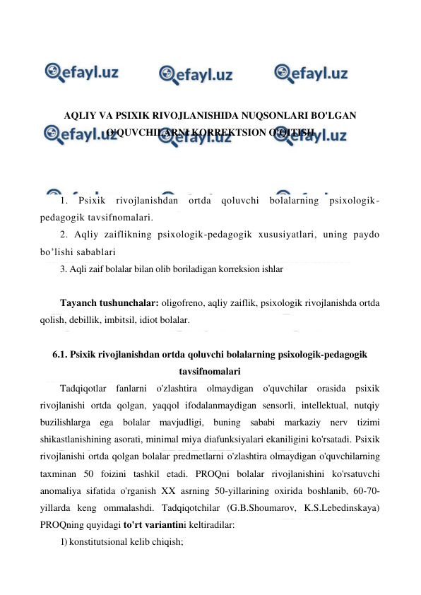  
 
 
 
 
 
AQLIY VA PSIXIK RIVOJLANISHIDA NUQSONLARI BO'LGAN 
O'QUVCHILARNI KORREKTSION O'QITISH 
 
 
 
1. Psixik rivojlanishdan ortda qoluvchi bolalarning psixologik-
pedagogik tavsifnomalari.  
2. Aqliy zaiflikning psixologik-pedagogik xususiyatlari, uning paydo 
bo’lishi sabablari 
3. Aqli zaif bolalar bilan olib boriladigan korreksion ishlar 
 
Tayanch tushunchalar: oligofreno, aqliy zaiflik, psixologik rivojlanishda ortda 
qolish, debillik, imbitsil, idiot bolalar.  
 
6.1. Psixik rivojlanishdan ortda qoluvchi bolalarning psixologik-pedagogik 
tavsifnomalari  
Tadqiqotlar fanlarni o'zlashtira olmaydigan o'quvchilar orasida psixik 
rivojlanishi ortda qolgan, yaqqol ifodalanmaydigan sensorli, intellektual, nutqiy 
buzilishlarga ega bolalar mavjudligi, buning sababi markaziy nerv tizimi 
shikastlanishining asorati, minimal miya diafunksiyalari ekaniligini ko'rsatadi. Psixik 
rivojlanishi ortda qolgan bolalar predmetlarni o'zlashtira olmaydigan o'quvchilarning 
taxminan 50 foizini tashkil etadi. PROQni bolalar rivojlanishini ko'rsatuvchi 
anomaliya sifatida o'rganish XX asrning 50-yillarining oxirida boshlanib, 60-70-
yillarda keng ommalashdi. Tadqiqotchilar (G.B.Shoumarov, K.S.Lebedinskaya) 
PROQning quyidagi to'rt variantini keltiradilar: 
1) konstitutsional kelib chiqish; 
