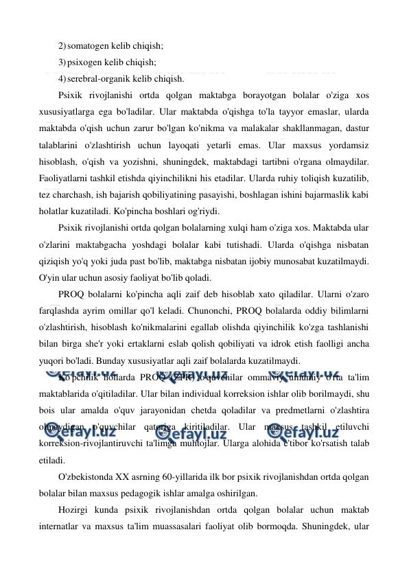  
 
2) somatogen kelib chiqish; 
3) psixogen kelib chiqish; 
4) serebral-organik kelib chiqish. 
Psixik rivojlanishi ortda qolgan maktabga borayotgan bolalar o'ziga xos 
xususiyatlarga ega bo'ladilar. Ular maktabda o'qishga to'la tayyor emaslar, ularda 
maktabda o'qish uchun zarur bo'lgan ko'nikma va malakalar shakllanmagan, dastur 
talablarini o'zlashtirish uchun layoqati yetarli emas. Ular maxsus yordamsiz 
hisoblash, o'qish va yozishni, shuningdek, maktabdagi tartibni o'rgana olmaydilar. 
Faoliyatlarni tashkil etishda qiyinchilikni his etadilar. Ularda ruhiy toliqish kuzatilib, 
tez charchash, ish bajarish qobiliyatining pasayishi, boshlagan ishini bajarmaslik kabi 
holatlar kuzatiladi. Ko'pincha boshlari og'riydi. 
Psixik rivojlanishi ortda qolgan bolalarning xulqi ham o'ziga xos. Maktabda ular 
o'zlarini maktabgacha yoshdagi bolalar kabi tutishadi. Ularda o'qishga nisbatan 
qiziqish yo'q yoki juda past bo'lib, maktabga nisbatan ijobiy munosabat kuzatilmaydi. 
O'yin ular uchun asosiy faoliyat bo'lib qoladi. 
PROQ bolalarni ko'pincha aqli zaif deb hisoblab xato qiladilar. Ularni o'zaro 
farqlashda ayrim omillar qo'l keladi. Chunonchi, PROQ bolalarda oddiy bilimlarni 
o'zlashtirish, hisoblash ko'nikmalarini egallab olishda qiyinchilik ko'zga tashlanishi 
bilan birga she'r yoki ertaklarni eslab qolish qobiliyati va idrok etish faolligi ancha 
yuqori bo'ladi. Bunday xususiyatlar aqli zaif bolalarda kuzatilmaydi. 
Ko'pchilik hollarda PROQ (ZPR) o'quvchilar ommaviy umumiy o'rta ta'lim 
maktablarida o'qitiladilar. Ular bilan individual korreksion ishlar olib borilmaydi, shu 
bois ular amalda o'quv jarayonidan chetda qoladilar va predmetlarni o'zlashtira 
olmaydigan o'quvchilar qatoriga kiritiladilar. Ular maxsus tashkil etiluvchi 
korreksion-rivojlantiruvchi ta'limga muhtojlar. Ularga alohida e'tibor ko'rsatish talab 
etiladi.  
O'zbekistonda XX asrning 60-yillarida ilk bor psixik rivojlanishdan ortda qolgan 
bolalar bilan maxsus pedagogik ishlar amalga oshirilgan. 
Hozirgi kunda psixik rivojlanishdan ortda qolgan bolalar uchun maktab 
internatlar va maxsus ta'lim muassasalari faoliyat olib bormoqda. Shuningdek, ular 
