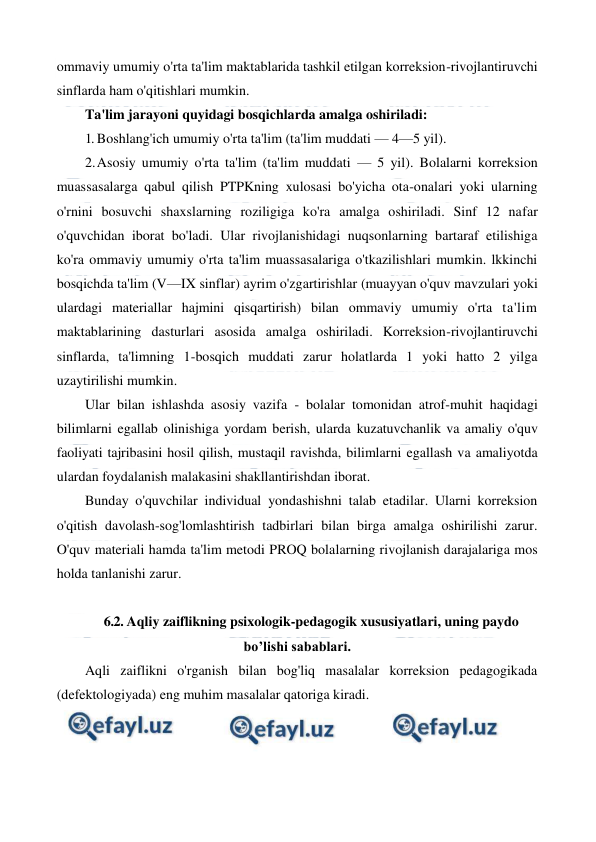  
 
ommaviy umumiy o'rta ta'lim maktablarida tashkil etilgan korreksion-rivojlantiruvchi 
sinflarda ham o'qitishlari mumkin. 
Ta'lim jarayoni quyidagi bosqichlarda amalga oshiriladi: 
1. Boshlang'ich umumiy o'rta ta'lim (ta'lim muddati — 4—5 yil). 
2. 
Asosiy umumiy o'rta ta'lim (ta'lim muddati — 5 yil). Bolalarni korreksion 
muassasalarga qabul qilish PTPKning xulosasi bo'yicha ota-onalari yoki ularning 
o'rnini bosuvchi shaxslarning roziligiga ko'ra amalga oshiriladi. Sinf 12 nafar 
o'quvchidan iborat bo'ladi. Ular rivojlanishidagi nuqsonlarning bartaraf etilishiga 
ko'ra ommaviy umumiy o'rta ta'lim muassasalariga o'tkazilishlari mumkin. lkkinchi 
bosqichda ta'lim (V—IX sinflar) ayrim o'zgartirishlar (muayyan o'quv mavzulari yoki 
ulardagi materiallar hajmini qisqartirish) bilan ommaviy umumiy o'rta ta'lim 
maktablarining dasturlari asosida amalga oshiriladi. Korreksion-rivojlantiruvchi 
sinflarda, ta'limning 1-bosqich muddati zarur holatlarda 1 yoki hatto 2 yilga 
uzaytirilishi mumkin. 
Ular bilan ishlashda asosiy vazifa - bolalar tomonidan atrof-muhit haqidagi 
bilimlarni egallab olinishiga yordam berish, ularda kuzatuvchanlik va amaliy o'quv 
faoliyati tajribasini hosil qilish, mustaqil ravishda, bilimlarni egallash va amaliyotda 
ulardan foydalanish malakasini shakllantirishdan iborat. 
Bunday o'quvchilar individual yondashishni talab etadilar. Ularni korreksion 
o'qitish davolash-sog'lomlashtirish tadbirlari bilan birga amalga oshirilishi zarur. 
O'quv materiali hamda ta'lim metodi PROQ bolalarning rivojlanish darajalariga mos 
holda tanlanishi zarur. 
 
6.2. Aqliy zaiflikning psixologik-pedagogik xususiyatlari, uning paydo 
bo’lishi sabablari. 
Aqli zaiflikni o'rganish bilan bog'liq masalalar korreksion pedagogikada 
(defektologiyada) eng muhim masalalar qatoriga kiradi. 
