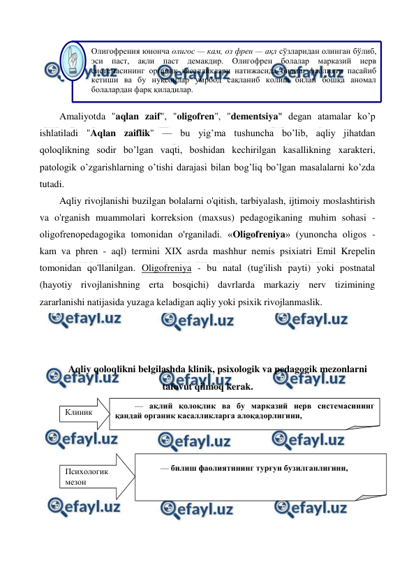  
 
 
Amaliyotda "aqlan zaif", "oligofren", "dementsiya" degan atamalar ko’p 
ishlatiladi "Aqlan zaiflik" — bu yig’ma tushuncha bo’lib, aqliy jihatdan 
qoloqlikning sodir bo’lgan vaqti, boshidan kechirilgan kasallikning xarakteri, 
patologik o’zgarishlarning o’tishi darajasi bilan bog’liq bo’lgan masalalarni ko’zda 
tutadi. 
Aqliy rivojlanishi buzilgan bolalarni o'qitish, tarbiyalash, ijtimoiy moslashtirish 
va o'rganish muammolari korreksion (maxsus) pedagogikaning muhim sohasi - 
oligofrenopedagogika tomonidan o'rganiladi. «Oligofreniya» (yunoncha oligos - 
kam va phren - aql) termini XIX asrda mashhur nemis psixiatri Emil Krepelin 
tomonidan qo'llanilgan. Oligofreniya - bu natal (tug'ilish payti) yoki postnatal 
(hayotiy rivojlanishning erta bosqichi) davrlarda markaziy nerv tizimining 
zararlanishi natijasida yuzaga keladigan aqliy yoki psixik rivojlanmaslik. 
 
 
 
Aqliy qoloqlikni belgilashda klinik, psixologik va pedagogik mezonlarni 
tafovut qilmoq kerak. 
 
 
 
Олигофрения юнонча олигос — кам, оз френ — ақл сўзларидан олинган бўлиб, 
эси паст, ақли паст демакдир. Олигофрен болалар марказий нерв 
системасининг органик касалликлари натижасида билиш фаолияти пасайиб 
кетиши ва бу нуқсонлар умрбод сақланиб колиш билан бошқа аномал 
болалардан фарқ қиладилар. 
 
— ақлий қолоқлик ва бу марказий нерв системасининг 
қандай органик касалликларга алоқадорлигини,  
 
Клиник  
 
— билиш фаолиятининг турғун бузилганлигини,  
 
Психологик 
мезон 
