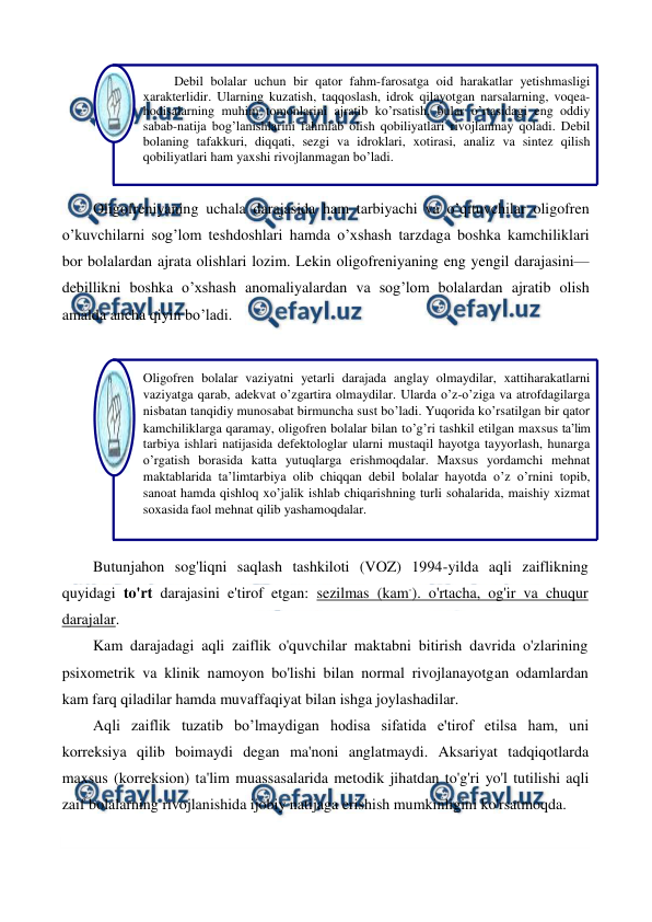  
 
 
Oligofreniyaning uchala darajasida ham tarbiyachi va o’qituvchilar oligofren 
o’kuvchilarni sog’lom teshdoshlari hamda o’xshash tarzdaga boshka kamchiliklari 
bor bolalardan ajrata olishlari lozim. Lekin oligofreniyaning eng yengil darajasini—
debillikni boshka o’xshash anomaliyalardan va sog’lom bolalardan ajratib olish 
amalda ancha qiyin bo’ladi. 
 
 
Butunjahon sog'liqni saqlash tashkiloti (VOZ) 1994-yilda aqli zaiflikning 
quyidagi to'rt darajasini e'tirof etgan: sezilmas (kam-). o'rtacha, og'ir va chuqur 
darajalar. 
Kam darajadagi aqli zaiflik o'quvchilar maktabni bitirish davrida o'zlarining 
psixometrik va klinik namoyon bo'lishi bilan normal rivojlanayotgan odamlardan 
kam farq qiladilar hamda muvaffaqiyat bilan ishga joylashadilar. 
Aqli zaiflik tuzatib bo’lmaydigan hodisa sifatida e'tirof etilsa ham, uni 
korreksiya qilib boimaydi degan ma'noni anglatmaydi. Aksariyat tadqiqotlarda 
maxsus (korreksion) ta'lim muassasalarida metodik jihatdan to'g'ri yo'l tutilishi aqli 
zaif bolalarning rivojlanishida ijobiy natijaga erishish mumkinligini ko'rsatmoqda. 
 
Oligofren bolalar vaziyatni yetarli darajada anglay olmaydilar, xattiharakatlarni 
vaziyatga qarab, adekvat o’zgartira olmaydilar. Ularda o’z-o’ziga va atrofdagilarga 
nisbatan tanqidiy munosabat birmuncha sust bo’ladi. Yuqorida ko’rsatilgan bir qator 
kamchiliklarga qaramay, oligofren bolalar bilan to’g’ri tashkil etilgan maxsus ta’lim 
tarbiya ishlari natijasida defektologlar ularni mustaqil hayotga tayyorlash, hunarga 
o’rgatish borasida katta yutuqlarga erishmoqdalar. Maxsus yordamchi mehnat 
maktablarida ta’limtarbiya olib chiqqan debil bolalar hayotda o’z o’rnini topib, 
sanoat hamda qishloq xo’jalik ishlab chiqarishning turli sohalarida, maishiy xizmat 
soxasida faol mehnat qilib yashamoqdalar. 
Debil bolalar uchun bir qator fahm-farosatga oid harakatlar yetishmasligi 
xarakterlidir. Ularning kuzatish, taqqoslash, idrok qilayotgan narsalarning, voqea-
hodisalarning muhim tomonlarini ajratib ko’rsatish, bular o’rtasidagi eng oddiy 
sabab-natija bog’lanishlarini fahmlab olish qobiliyatlari rivojlanmay qoladi. Debil 
bolaning tafakkuri, diqqati, sezgi va idroklari, xotirasi, analiz va sintez qilish 
qobiliyatlari ham yaxshi rivojlanmagan bo’ladi. 
 
