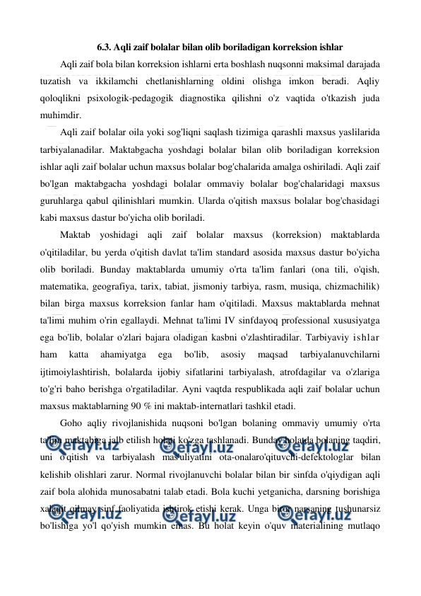  
 
6.3. Aqli zaif bolalar bilan olib boriladigan korreksion ishlar 
Aqli zaif bola bilan korreksion ishlarni erta boshlash nuqsonni maksimal darajada 
tuzatish va ikkilamchi chetlanishlarning oldini olishga imkon beradi. Aqliy 
qoloqlikni psixologik-pedagogik diagnostika qilishni o'z vaqtida o'tkazish juda 
muhimdir. 
Aqli zaif bolalar oila yoki sog'liqni saqlash tizimiga qarashli maxsus yaslilarida 
tarbiyalanadilar. Maktabgacha yoshdagi bolalar bilan olib boriladigan korreksion 
ishlar aqli zaif bolalar uchun maxsus bolalar bog'chalarida amalga oshiriladi. Aqli zaif 
bo'lgan maktabgacha yoshdagi bolalar ommaviy bolalar bog'chalaridagi maxsus 
guruhlarga qabul qilinishlari mumkin. Ularda o'qitish maxsus bolalar bog'chasidagi 
kabi maxsus dastur bo'yicha olib boriladi. 
Maktab yoshidagi aqli zaif bolalar maxsus (korreksion) maktablarda 
o'qitiladilar, bu yerda o'qitish davlat ta'lim standard asosida maxsus dastur bo'yicha 
olib boriladi. Bunday maktablarda umumiy o'rta ta'lim fanlari (ona tili, o'qish, 
matematika, geografiya, tarix, tabiat, jismoniy tarbiya, rasm, musiqa, chizmachilik) 
bilan birga maxsus korreksion fanlar ham o'qitiladi. Maxsus maktablarda mehnat 
ta'limi muhim o'rin egallaydi. Mehnat ta'limi IV sinfdayoq professional xususiyatga 
ega bo'lib, bolalar o'zlari bajara oladigan kasbni o'zlashtiradilar. Tarbiyaviy ishlar 
ham 
katta 
ahamiyatga 
ega 
bo'lib, 
asosiy 
maqsad 
tarbiyalanuvchilarni 
ijtimoiylashtirish, bolalarda ijobiy sifatlarini tarbiyalash, atrofdagilar va o'zlariga 
to'g'ri baho berishga o'rgatiladilar. Ayni vaqtda respublikada aqli zaif bolalar uchun 
maxsus maktablarning 90 % ini maktab-internatlari tashkil etadi. 
Goho aqliy rivojlanishida nuqsoni bo'lgan bolaning ommaviy umumiy o'rta 
ta'lim maktabiga jalb etilish holati ko'zga tashlanadi. Bunday holatda bolaning taqdiri, 
uni o'qitish va tarbiyalash mas'uliyatini ota-onalaro'qituvchi-defektologlar bilan 
kelishib olishlari zarur. Normal rivojlanuvchi bolalar bilan bir sinfda o'qiydigan aqli 
zaif bola alohida munosabatni talab etadi. Bola kuchi yetganicha, darsning borishiga 
xalaqit qilmay sinf faoliyatida ishtirok etishi kerak. Unga biror narsaning tushunarsiz 
bo'lishiga yo'l qo'yish mumkin emas. Bu holat keyin o'quv materialining mutlaqo 
