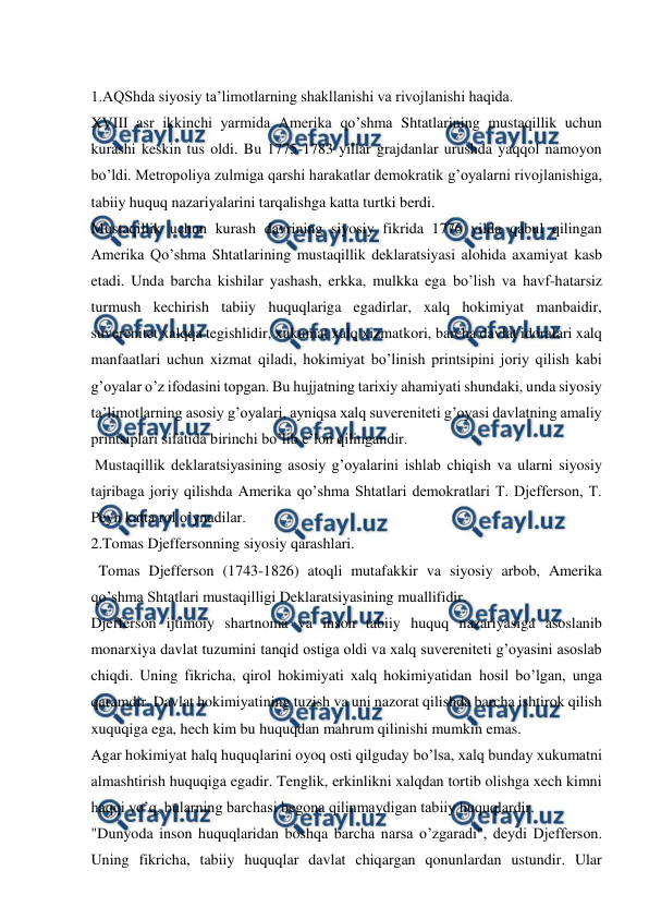  
 
 
1.AQShda siyosiy ta’limotlarning shakllanishi va rivojlanishi haqida. 
XVIII asr ikkinchi yarmida Amerika qo’shma Shtatlarining mustaqillik uchun 
kurashi keskin tus oldi. Bu 1775-1783 yillar grajdanlar urushda yaqqol namoyon 
bo’ldi. Metropoliya zulmiga qarshi harakatlar demokratik g’oyalarni rivojlanishiga, 
tabiiy huquq nazariyalarini tarqalishga katta turtki berdi. 
Mustaqillik uchun kurash davrining siyosiy fikrida 1776 yilda qabul qilingan 
Amerika Qo’shma Shtatlarining mustaqillik deklaratsiyasi alohida axamiyat kasb 
etadi. Unda barcha kishilar yashash, erkka, mulkka ega bo’lish va havf-hatarsiz 
turmush kechirish tabiiy huquqlariga egadirlar, xalq hokimiyat manbaidir, 
suverenitet xalqqa tegishlidir, xukumat xalq xizmatkori, barcha davlat idoralari xalq 
manfaatlari uchun xizmat qiladi, hokimiyat bo’linish printsipini joriy qilish kabi 
g’oyalar o’z ifodasini topgan. Bu hujjatning tarixiy ahamiyati shundaki, unda siyosiy 
ta’limotlarning asosiy g’oyalari, ayniqsa xalq suvereniteti g’oyasi davlatning amaliy 
printsiplari sifatida birinchi bo’lib e’lon qilingandir. 
 Mustaqillik deklaratsiyasining asosiy g’oyalarini ishlab chiqish va ularni siyosiy 
tajribaga joriy qilishda Amerika qo’shma Shtatlari demokratlari T. Djefferson, T. 
Peyn katta rol o’ynadilar. 
2.Tomas Djeffersonning siyosiy qarashlari. 
  Tomas Djefferson (1743-1826) atoqli mutafakkir va siyosiy arbob, Amerika 
qo’shma Shtatlari mustaqilligi Deklaratsiyasining muallifidir.  
Djefferson ijtimoiy shartnoma va inson tabiiy huquq nazariyasiga asoslanib 
monarxiya davlat tuzumini tanqid ostiga oldi va xalq suvereniteti g’oyasini asoslab 
chiqdi. Uning fikricha, qirol hokimiyati xalq hokimiyatidan hosil bo’lgan, unga 
qaramdir. Davlat hokimiyatining tuzish va uni nazorat qilishda barcha ishtirok qilish 
xuquqiga ega, hech kim bu huquqdan mahrum qilinishi mumkin emas. 
Agar hokimiyat halq huquqlarini oyoq osti qilguday bo’lsa, xalq bunday xukumatni 
almashtirish huquqiga egadir. Tenglik, erkinlikni xalqdan tortib olishga xech kimni 
haqqi yo’q, bularning barchasi begona qilinmaydigan tabiiy huquqlardir.  
"Dunyoda inson huquqlaridan boshqa barcha narsa o’zgaradi", deydi Djefferson. 
Uning fikricha, tabiiy huquqlar davlat chiqargan qonunlardan ustundir. Ular 
