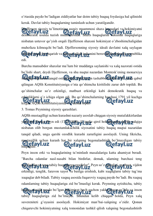  
 
o’rtasida paydo bo’ladigan ziddiyatlar har doim tabiiy huquq foydasiga hal qilinishi 
kerak. Davlat tabiiy huquqlarning taminlash uchun yaratilgandir. 
Djefferson siyosiy ta’limotining asosiy muammosi shaxs huquqlari va hokimiyatni 
demokratik usulda tuzish muammosidir. Shaxs huquqlarini xukumat huquqlariga 
nisbatan ustuvor qo’yish orqali Djefferson shaxsni hokimiyat o’zboshimchaligidan 
muhofaza kilmoqchi bo’ladi. Djeffersonning siyosiy ideali davlatni xalq saylagan 
vakillar orqali boshqarish va nazorat qilish imkonini beruvchi demokratik respublika 
edi. 
Barcha mansabdor shaxslar ma’lum bir muddatga saylanishi va xalq nazorati ostida 
bo’lishi shart, deydi Djefferson, va shu nuqtai nazardan Montesk’ening monarxiya 
xaqidagi fikrlarini tanqid ostiga oladi. Djefferson tashabbusi bilan 1787 yilda qabul 
qilingan AQSh Konstitutsiyasiga o’nta qo’shimcha kiritilishi zarur deb topildi. Bu 
qo’shimchalar so’z erkinligi, matbuot erkinligi kabi demokratik huquq va 
erkinliklarni o’z ichiga olgan edi. Bu qo’shimchalarning barchasi 1791 yil kuchga 
kirgan AQSh Konstitutsiyasida o’z aksini topdi. 
3. Tomas Peynining siyosiy qarashlari. 
AQSh mustaqilligi uchun kurashni nazariy asoslab chiqqan siyosiy mutafakkirlardan 
yana biri Tomas Peyn edi (1727-1809). U ingliz qirol hokimiyatini AQSh xalqiga 
nisbatan olib borgan mustamlakachilik siyosatini tabiiy huquq nuqtai nazaridan 
tanqid qiladi, unga qarshi ozodlik kurashi zarurligini asoslaydi. Uning fikricha, 
mustaqillik uchun kurash har bir xalqning begonalashtirib bo’lmaydigan tabiiy 
huquqidir. 
Peyn inson erki va huquqlarining ta’minlash masalalariga katta ahamiyat beradi. 
"Barcha odamlar nasl-nasabi bilan birdirlar, demak, ularning barchasi teng 
tug’iladilar va teng tabiiy huquqlarga egadirlar". Peyn so’z erkinligi, matbuot, vijdon 
erkinligi, tenglik, faravon xayot va baxtga erishish, kabi xuquqlarni tabiiy tug’ma 
xuquqlar deb biladi. Tabiiy xuquq asosida fuqaroviy xuquq paydo bo’ladi. Bu xuquq 
odamlarning tabiiy huquqlariga zid bo’lmasligi kerak. Peynning aytishicha, tabiiy 
huquq asosida paydo bo’lgan hokimiyat hech qachon yakka shaxs qo’lida va inson 
tabiiy huquqlariga zid bo’lmaydi. Shundan kelib chiqqan holda, Peyn xalq 
suvereniteti g’oyasini asoslaydi. Hokimiyat man’bai-xalqning o’zidir. Qonun 
chiqaruvchi hokimiyatning xalq tomonidan tashkil qilish xalqning begonalashtirib 
